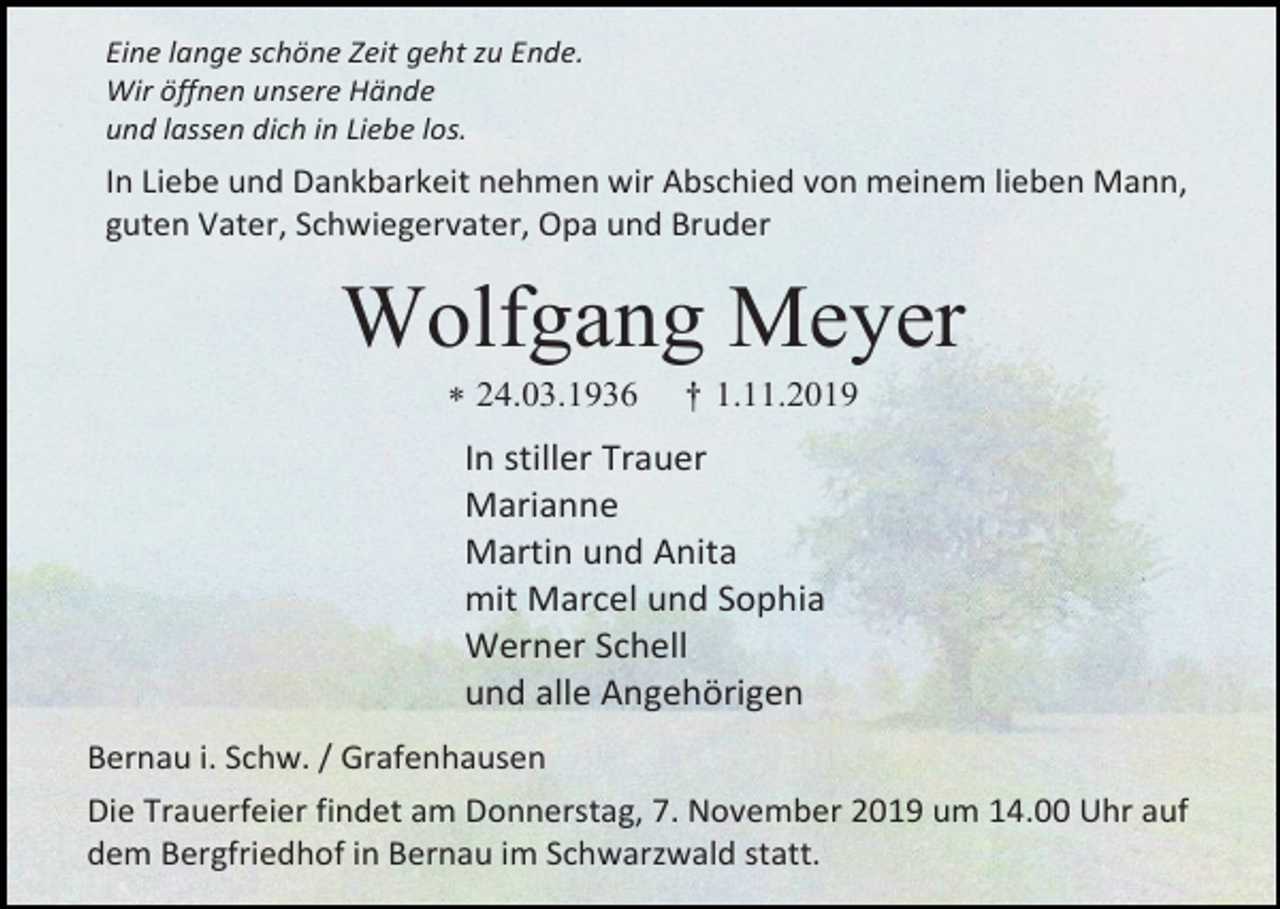 <p>Eine lange schöne Zeit geht zu Ende.<br />Wir öffnen unsere Hände<br />und lassen dich in Liebe los.</p><p>In Liebe und Dankbarkeit nehmen wir Abschied von meinem lieben Mann,<br />guten Vater, Schwiegervater, Opa und Bruder</p><p>Wolfgang Meyer<br /> 24.03.1936</p><p>† 1.11.2019</p><p>In stiller Trauer<br />Marianne<br />Martin und Anita<br />mit Marcel und Sophia<br />Werner Schell<br />und alle Angehörigen<br />Bernau i. Schw. / Grafenhausen<br />Die Trauerfeier findet am Donnerstag, 7. November 2019 um 14.00 Uhr auf<br />dem Bergfriedhof in Bernau im Schwarzwald statt.</p>