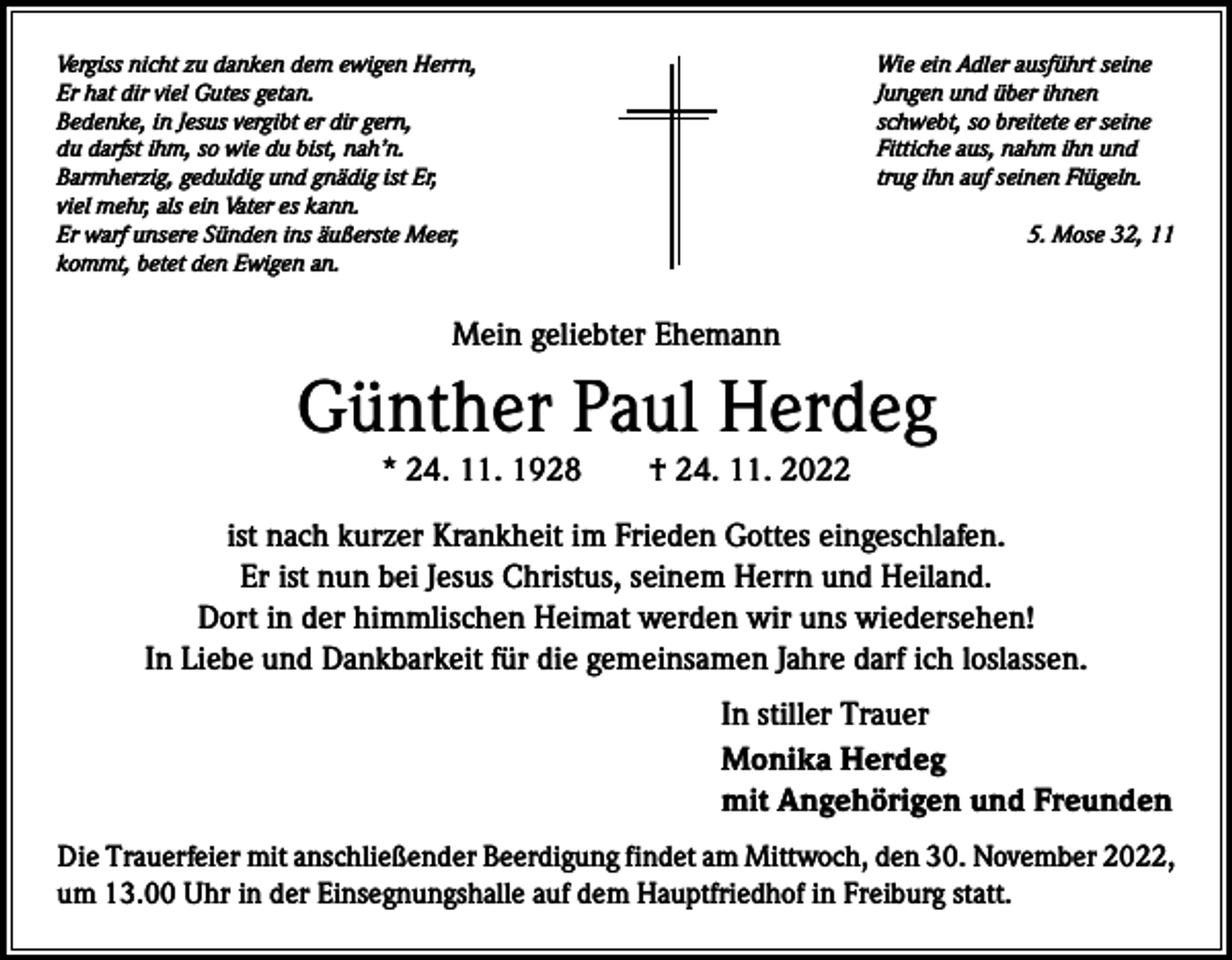 <p>Vergiss nicht zu danken dem ewigen Herrn,<br />Wie ein Adler ausführt seine<br />Er hat dir viel Gutes getan.<br />Jungen und über ihnen<br />Bedenke, in Jesus vergibt er dir gern,<br />schwebt, so breitete er seine<br />du darfst ihm, so wie du bist, nah’n.<br />Fittiche aus, nahm ihn und<br />Barmherzig, geduldig und gnädig ist Er,<br />trug ihn auf seinen Flügeln.<br />viel mehr, als ein Vater es kann.<br />Er warf unsere Sünden ins äußerste Meer,<br />5. Mose 32, 11<br />kommt, betet den Ewigen an.</p><p>Mein geliebter Ehemann</p><p>Günther Paul Herdeg<br />* 24. 11. 1928 † 24. 11. 2022</p><p>ist nach kurzer Krankheit im Frieden Gottes eingeschlafen.<br />Er ist nun bei Jesus Christus, seinem Herrn und Heiland.<br />Dort in der himmlischen Heimat werden wir uns wiedersehen!<br />In Liebe und Dankbarkeit für die gemeinsamen Jahre darf ich loslassen.<br />In stiller Trauer<br />Monika Herdeg<br />mit Angehörigen und Freunden<br />Die Trauerfeier mit anschließender Beerdigung findet am Mittwoch, den 30. November 2022,<br />um 13.00 Uhr in der Einsegnungshalle auf dem Hauptfriedhof in Freiburg statt.</p>