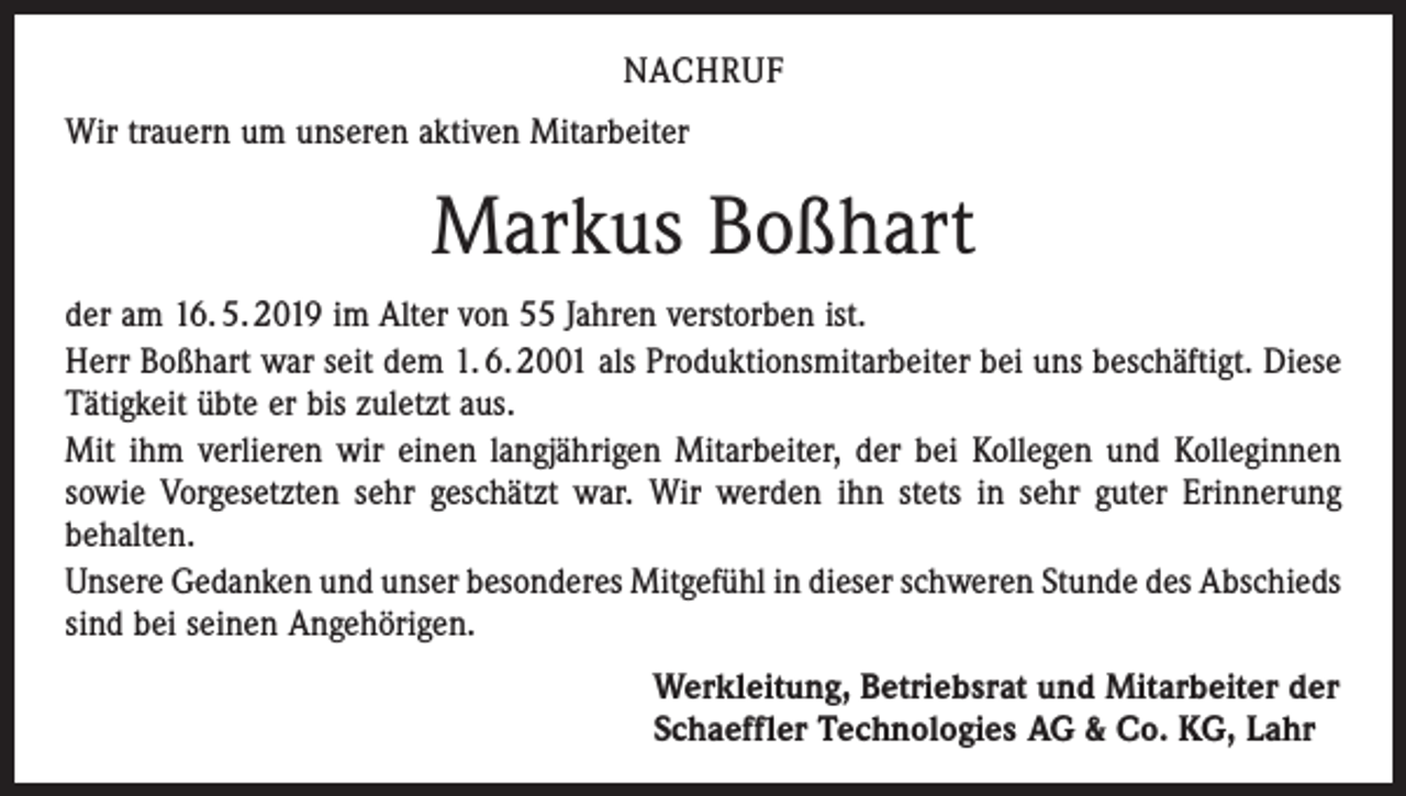 <p>NACHRUF<br />Wir trauern um unseren aktiven Mitarbeiter</p><p>Markus Boßhart<br />der am 16. 5. 2019 im Alter von 55 Jahren verstorben ist.<br />Herr Boßhart war seit dem 1. 6. 2001 als Produktionsmitarbeiter bei uns beschäftigt. Diese<br />Tätigkeit übte er bis zuletzt aus.<br />Mit ihm verlieren wir einen langjährigen Mitarbeiter, der bei Kollegen und Kolleginnen<br />sowie Vorgesetzten sehr geschätzt war. Wir werden ihn stets in sehr guter Erinnerung<br />behalten.<br />Unsere Gedanken und unser besonderes Mitgefühl in dieser schweren Stunde des Abschieds<br />sind bei seinen Angehörigen.<br />Werkleitung, Betriebsrat und Mitarbeiter der<br />Schaeffler Technologies AG &amp; Co. KG, Lahr</p>