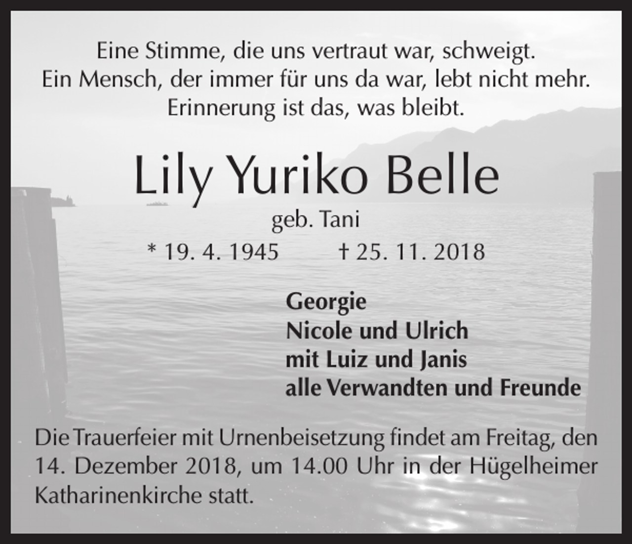 <p>Eine Stimme, die uns vertraut war, schweigt.<br />Ein Mensch, der immer für uns da war, lebt nicht mehr.<br />Erinnerung ist das, was bleibt.</p><p>Lily Yuriko Belle<br />geb. Tani<br />* 19. 4. 1945<br />† 25. 11. 2018</p><p>Georgie<br />Nicole und Ulrich<br />mit Luiz und Janis<br />alle Verwandten und Freunde<br />Die Trauerfeier mit Urnenbeisetzung findet am Freitag, den<br />14. Dezember 2018, um 14.00 Uhr in der Hügelheimer<br />Katharinenkirche statt.</p>