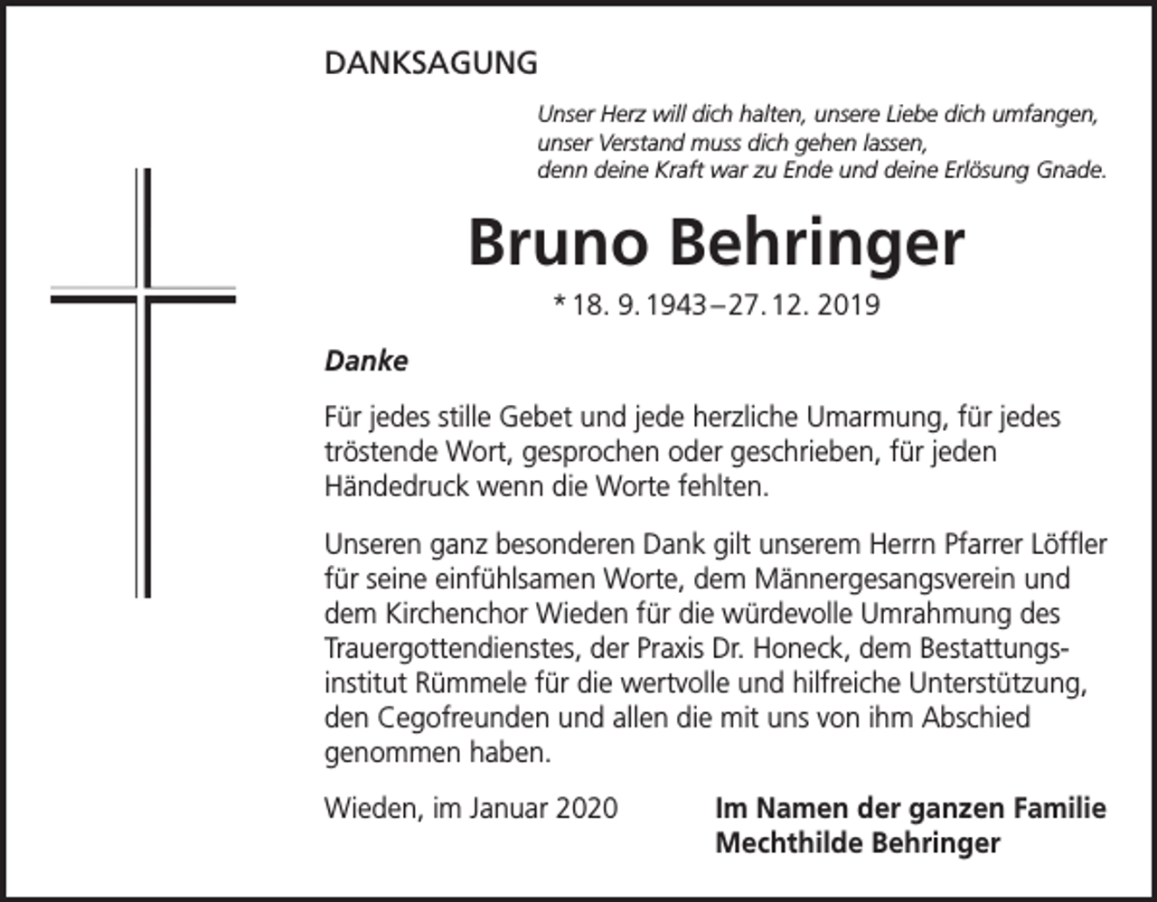 <p>DANKSAGUNG<br />Unser Herz will dich halten, unsere Liebe dich umfangen,<br />unser Verstand muss dich gehen lassen,<br />denn deine Kraft war zu Ende und deine Erlösung Gnade.</p><p>Bruno Behringer<br />* 18. 9. 1943 – 27. 12. 2019<br />Danke<br />Für jedes stille Gebet und jede herzliche Umarmung, für jedes<br />tröstende Wort, gesprochen oder geschrieben, für jeden<br />Händedruck wenn die Worte fehlten.<br />Unseren ganz besonderen Dank gilt unserem Herrn Pfarrer Löffler<br />für seine einfühlsamen Worte, dem Männergesangsverein und<br />dem Kirchenchor Wieden für die würdevolle Umrahmung des<br />Trauergottendienstes, der Praxis Dr. Honeck, dem Bestattungsinstitut Rümmele für die wertvolle und hilfreiche Unterstützung,<br />den Cegofreunden und allen die mit uns von ihm Abschied<br />genommen haben.<br />Wieden, im Januar 2020 Im Namen der ganzen Familie<br />Mechthilde Behringer</p>