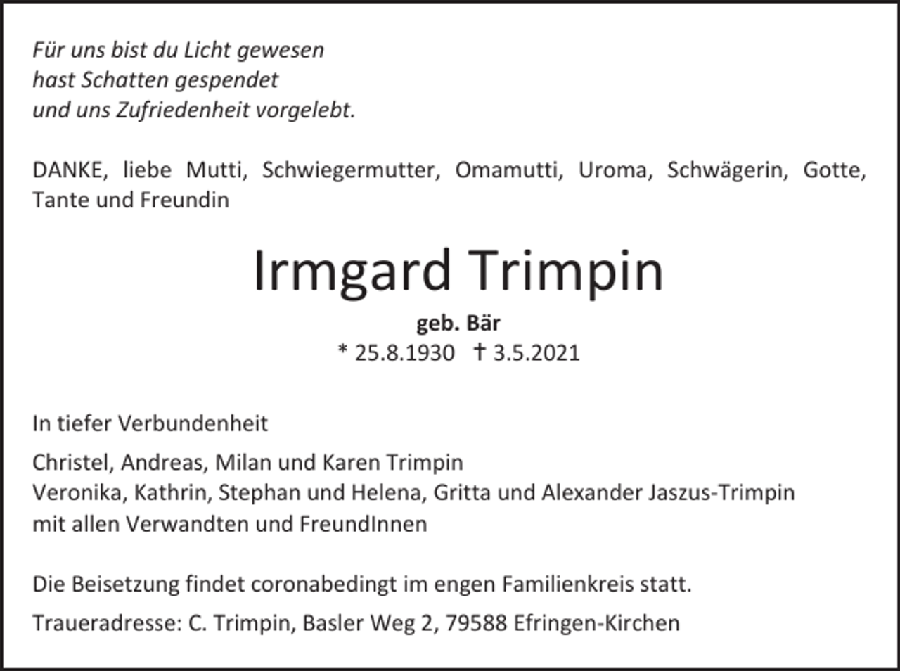 <p>Für uns bist du Licht gewesen<br />hast Schatten gespendet<br />und uns Zufriedenheit vorgelebt.<br />DANKE, liebe Mutti, Schwiegermutter, Omamutti, Uroma, Schwägerin, Gotte,<br />Tante und Freundin</p><p>Irmgard Trimpin<br />geb. Bär<br />* 25.8.1930 † 3.5.2021<br />In tiefer Verbundenheit<br />Christel, Andreas, Milan und Karen Trimpin<br />Veronika, Kathrin, Stephan und Helena, Gritta und Alexander Jaszus-Trimpin<br />mit allen Verwandten und FreundInnen<br />Die Beisetzung findet coronabedingt im engen Familienkreis statt.<br />Traueradresse: C. Trimpin, Basler Weg 2, 79588 Efringen-Kirchen</p>