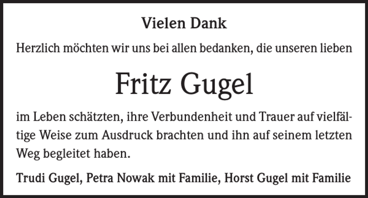 <p>Vielen Dank<br />Herzlich möchten wir uns bei allen bedanken, die unseren lieben</p><p>Fritz Gugel<br />im Leben schätzten, ihre Verbundenheit und Trauer auf vielfältige Weise zum Ausdruck brachten und ihn auf seinem letzten<br />Weg begleitet haben.<br />Trudi Gugel, Petra Nowak mit Familie, Horst Gugel mit Familie</p>