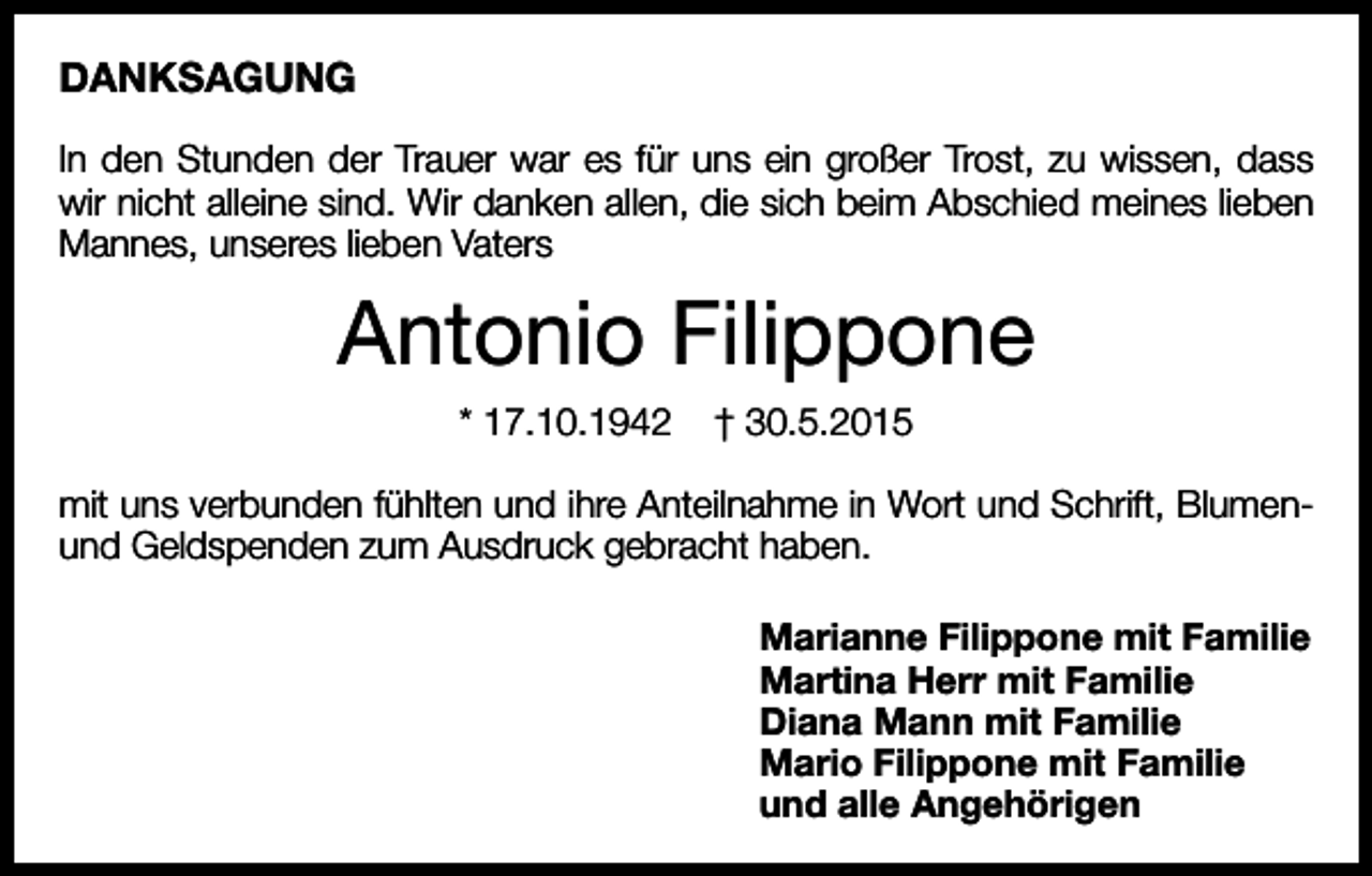 <p>DANKSAGUNG<br />In den Stunden der Trauer war es für uns ein großer Trost, zu wissen, dass<br />wir nicht alleine sind. Wir danken allen, die sich beim Abschied meines lieben<br />Mannes, unseres lieben Vaters</p><p>Antonio Filippone<br />* 17.10.1942</p><p>† 30.5.2015</p><p>mit uns verbunden fühlten und ihre Anteilnahme in Wort und Schrift, Blumenund Geldspenden zum Ausdruck gebracht haben.<br />Marianne Filippone mit Familie<br />Martina Herr mit Familie<br />Diana Mann mit Familie<br />Mario Filippone mit Familie<br />und alle Angehörigen</p>