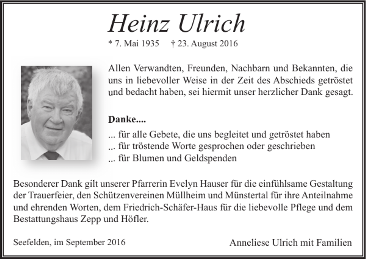<p>Heinz Ulrich<br />* 7. Mai 1935</p><p>† 23. August 2016</p><p>Allen Verwandten, Freunden, Nachbarn und Bekannten, die<br />uns in liebevoller Weise in der Zeit des Abschieds getröstet<br />und bedacht haben, sei hiermit unser herzlicher Dank gesagt.<br />Danke....<br />... für alle Gebete, die uns begleitet und getröstet haben<br />... für tröstende Worte gesprochen oder geschrieben<br />... für Blumen und Geldspenden<br />Besonderer Dank gilt unserer Pfarrerin Evelyn Hauser für die einfühlsame Gestaltung<br />der Trauerfeier, den Schützenvereinen Müllheim und Münstertal für ihre Anteilnahme<br />und ehrenden Worten, dem Friedrich-Schäfer-Haus für die liebevolle Pflege und dem<br />Bestattungshaus Zepp und Höfler.<br />Seefelden, im September 2016</p><p>Anneliese Ulrich mit Familien</p>