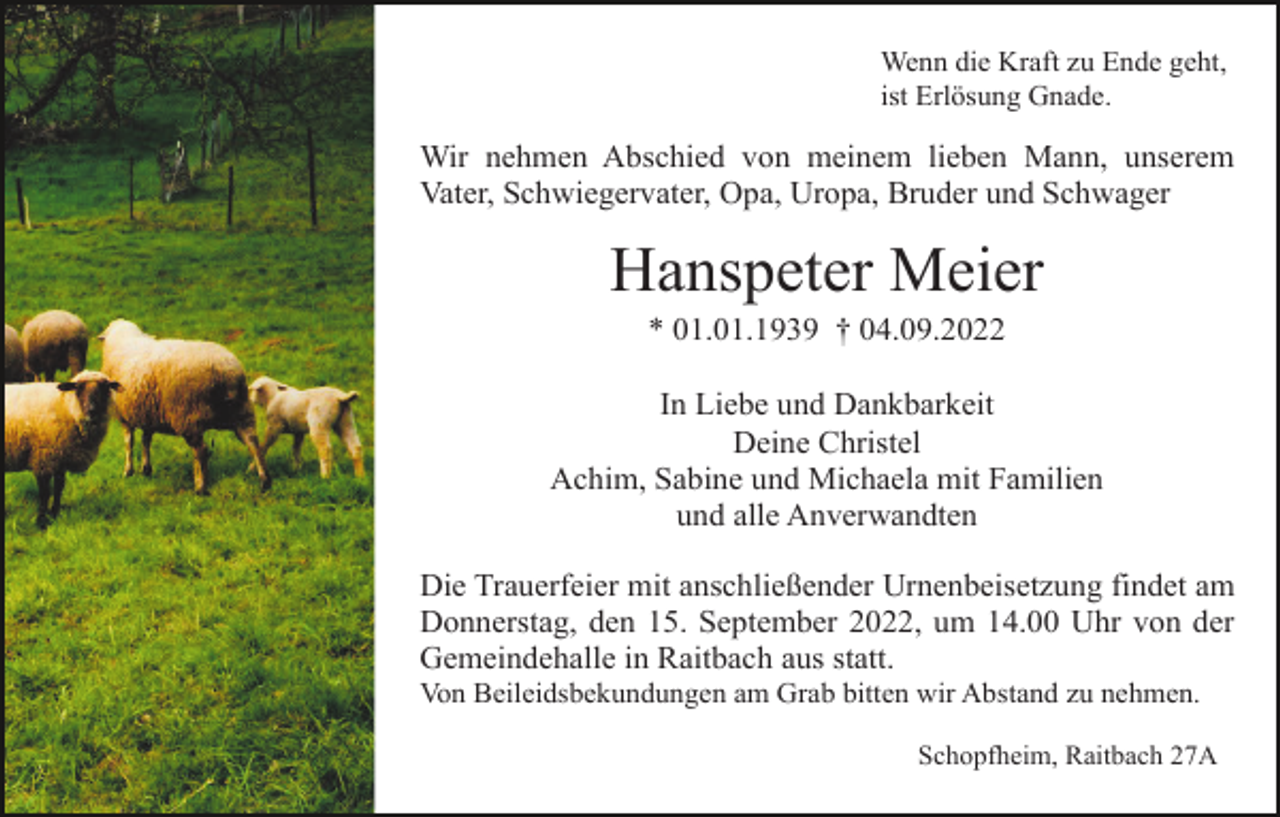 <p>Wenn die Kraft zu Ende geht,<br />ist Erlösung Gnade.</p><p>Wir nehmen Abschied von meinem lieben Mann, unserem<br />Vater, Schwiegervater, Opa, Uropa, Bruder und Schwager</p><p>Hanspeter Meier<br />* 01.01.1939 † 04.09.2022<br />In Liebe und Dankbarkeit<br />Deine Christel<br />Achim, Sabine und Michaela mit Familien<br />und alle Anverwandten<br />Die Trauerfeier mit anschließender Urnenbeisetzung findet am<br />Donnerstag, den 15. September 2022, um 14.00 Uhr von der<br />Gemeindehalle in Raitbach aus statt.<br />Von Beileidsbekundungen am Grab bitten wir Abstand zu nehmen.<br />Schopfheim, Raitbach 27A</p>