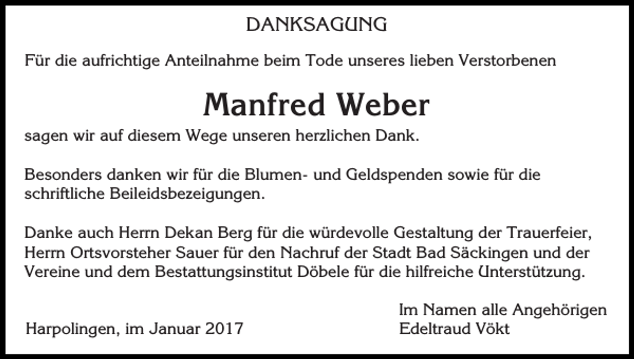 <p>DANKSAGUNG<br />Für die aufrichtige Anteilnahme beim Tode unseres lieben Verstorbenen</p><p>Manfred Weber<br />sagen wir auf diesem Wege unseren herzlichen Dank.<br />Besonders danken wir für die Blumen- und Geldspenden sowie für die<br />schriftliche Beileidsbezeigungen.<br />Danke auch Herrn Dekan Berg für die würdevolle Gestaltung der Trauerfeier,<br />Herrn Ortsvorsteher Sauer für den Nachruf der Stadt Bad Säckingen und der<br />Vereine und dem Bestattungsinstitut Döbele für die hilfreiche Unterstützung.<br />Harpolingen, im Januar 2017</p><p>Im Namen alle Angehörigen<br />Edeltraud Vökt</p>