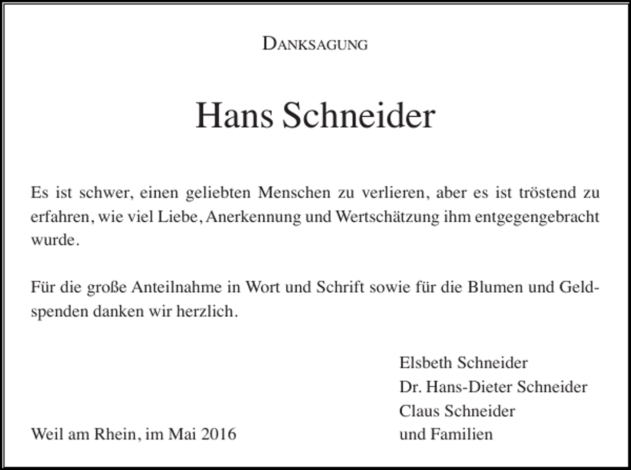 <p>DANKSAGUNG</p><p>Hans Schneider<br />Es ist schwer, einen geliebten Menschen zu verlieren, aber es ist tröstend zu<br />erfahren, wie viel Liebe, Anerkennung und Wertschätzung ihm entgegengebracht<br />wurde.<br />Für die große Anteilnahme in Wort und Schrift sowie für die Blumen und Geldspenden danken wir herzlich.</p><p>Weil am Rhein, im Mai 2016</p><p>Elsbeth Schneider<br />Dr. Hans-Dieter Schneider<br />Claus Schneider<br />und Familien</p>