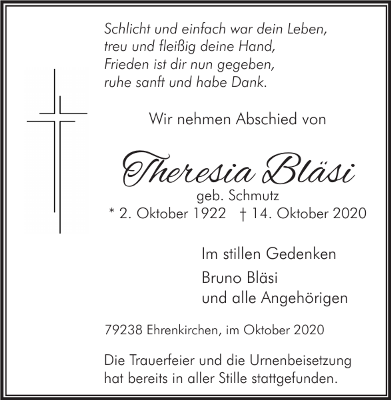 <p>Schlicht und einfach war dein Leben,<br />treu und fleißig deine Hand,<br />Frieden ist dir nun gegeben,<br />ruhe sanft und habe Dank.</p><p>Wir nehmen Abschied von</p><p>Theresia Bläsi</p><p>geb. Schmutz<br />* 2. Oktober 1922 † 14. Oktober 2020</p><p>Im stillen Gedenken<br />Bruno Bläsi<br />und alle Angehörigen<br />79238 Ehrenkirchen, im Oktober 2020</p><p>Die Trauerfeier und die Urnenbeisetzung<br />hat bereits in aller Stille stattgefunden.</p>