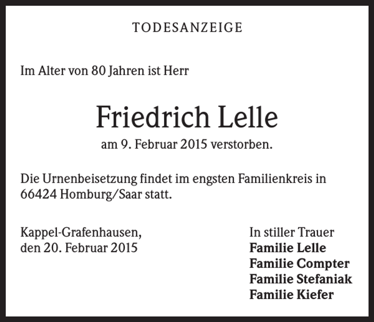 <p>TODES A NZEIGE<br />Im Alter von 80 Jahren ist Herr</p><p>Friedrich Lelle<br />am 9. Februar 2015 verstorben.<br />Die Urnenbeisetzung findet im engsten Familienkreis in<br />66424 Homburg/Saar statt.<br />Kappel-Grafenhausen,<br />den 20. Februar 2015</p><p>In stiller Trauer<br />Familie Lelle<br />Familie Compter<br />Familie Stefaniak<br />Familie Kiefer</p>