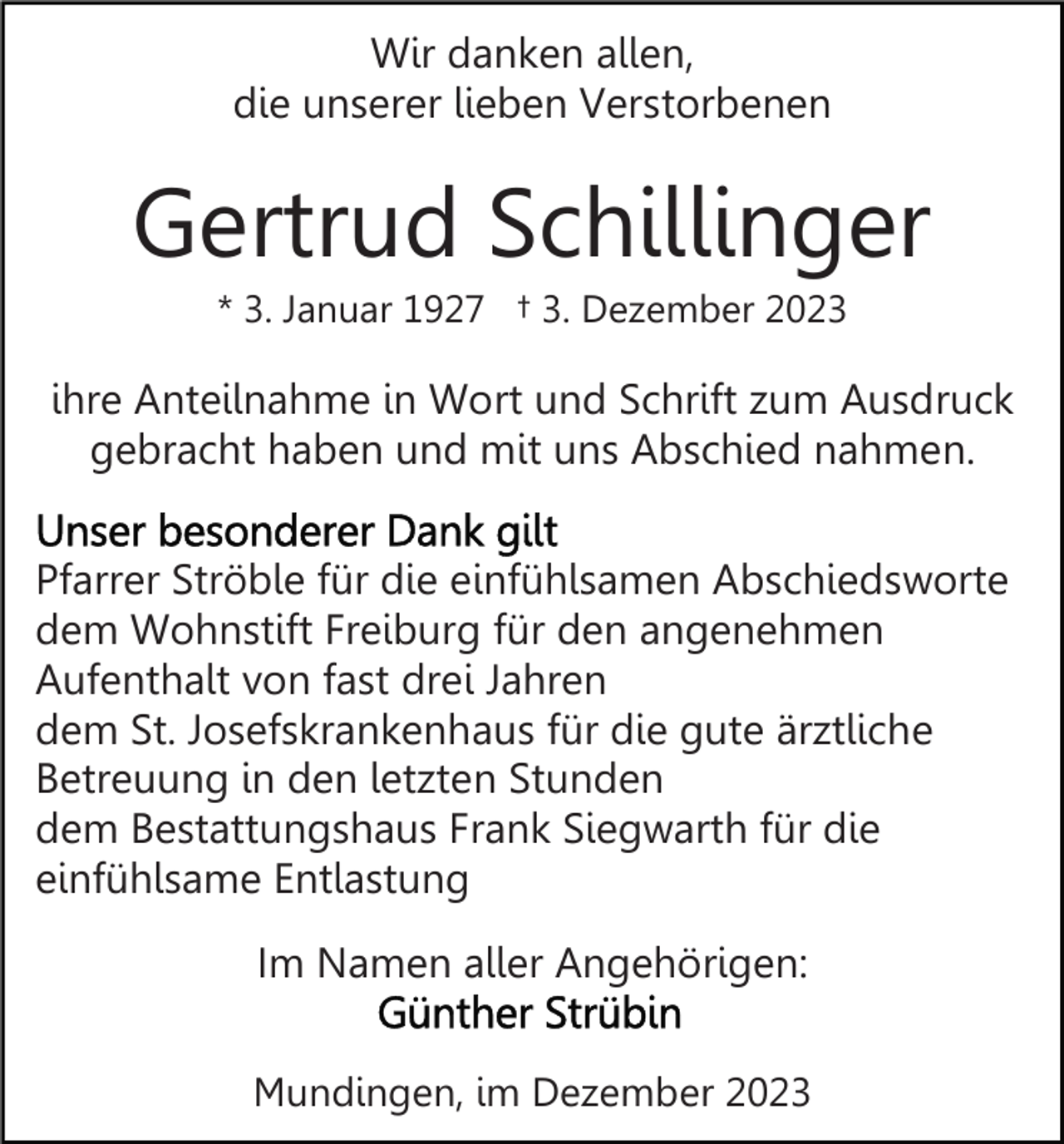 <p>Wir danken allen,<br />die unserer lieben Verstorbenen</p><p>Gertrud Schillinger<br />* 3. Januar 1927 † 3. Dezember 2023</p><p>ihre Anteilnahme in Wort und Schrift zum Ausdruck<br />gebracht haben und mit uns Abschied nahmen.<br />Pfarrer Ströble für die einfühlsamen Abschiedsworte<br />dem Wohnstift Freiburg für den angenehmen<br />Aufenthalt von fast drei Jahren<br />dem St. Josefskrankenhaus für die gute ärztliche<br />Betreuung in den letzten Stunden<br />dem Bestattungshaus Frank Siegwarth für die<br />einfühlsame Entlastung<br />Im Namen aller Angehörigen:<br />Mundingen, im Dezember 2023</p>