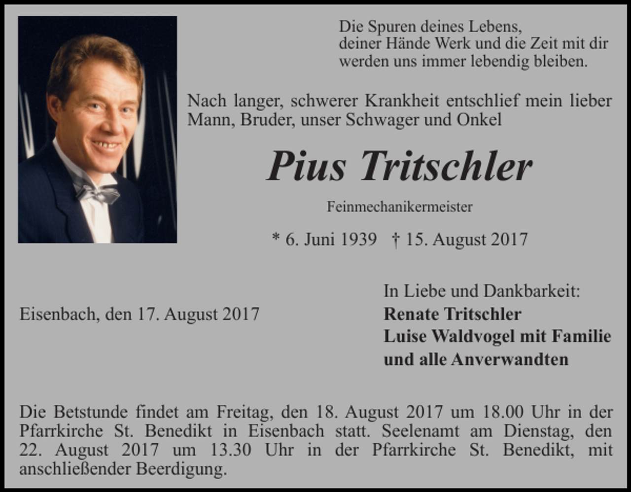 <p>Die Spuren deines Lebens,<br />deiner Hände Werk und die Zeit mit dir<br />werden uns immer lebendig bleiben.</p><p>Nach langer, schwerer Krankheit entschlief mein lieber<br />Mann, Bruder, unser Schwager und Onkel</p><p>Pius Tritschler<br />Feinmechanikermeister</p><p>* 6. Juni 1939 † 15. August 2017</p><p>Eisenbach, den 17. August 2017</p><p>In Liebe und Dankbarkeit:<br />Renate Tritschler<br />Luise Waldvogel mit Familie<br />und alle Anverwandten</p><p>Die Betstunde findet am Freitag, den 18. August 2017 um 18.00 Uhr in der<br />Pfarrkirche St. Benedikt in Eisenbach statt. Seelenamt am Dienstag, den<br />22. August 2017 um 13.30 Uhr in der Pfarrkirche St. Benedikt, mit<br />anschließender Beerdigung.</p>