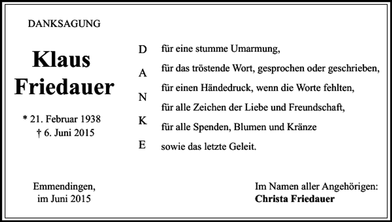 <p>DANKSAGUNG</p><p>Klaus<br />Friedauer</p><p>D</p><p>für eine stumme Umarmung,</p><p>A</p><p>für das tröstende Wort, gesprochen oder geschrieben,</p><p>* 21. Februar 1938<br />† 6. Juni 2015</p><p>K</p><p>Emmendingen,<br />im Juni 2015</p><p>N</p><p>E</p><p>für einen Händedruck, wenn die Worte fehlten,<br />für alle Zeichen der Liebe und Freundschaft,<br />für alle Spenden, Blumen und Kränze<br />sowie das letzte Geleit.</p><p>Im Namen aller Angehörigen:<br />Christa Friedauer</p>