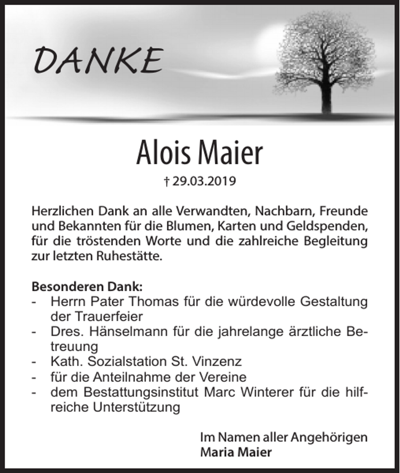 <p>DANKE<br />Alois Maier<br />† 29.03.2019</p><p>Herzlichen Dank an alle Verwandten, Nachbarn, Freunde<br />und Bekannten für die Blumen, Karten und Geldspenden,<br />für die tröstenden Worte und die zahlreiche Begleitung<br />zur letzten Ruhestätte.<br />Besonderen Dank:<br />- Herrn Pater Thomas für die würdevolle Gestaltung<br />der Trauerfeier<br />- Dres. Hänselmann für die jahrelange ärztliche Betreuung<br />- Kath. Sozialstation St. Vinzenz<br />- für die Anteilnahme der Vereine<br />- dem Bestattungsinstitut Marc Winterer für die hilfreiche Unterstützung<br />Im Namen aller Angehörigen<br />Maria Maier</p>
