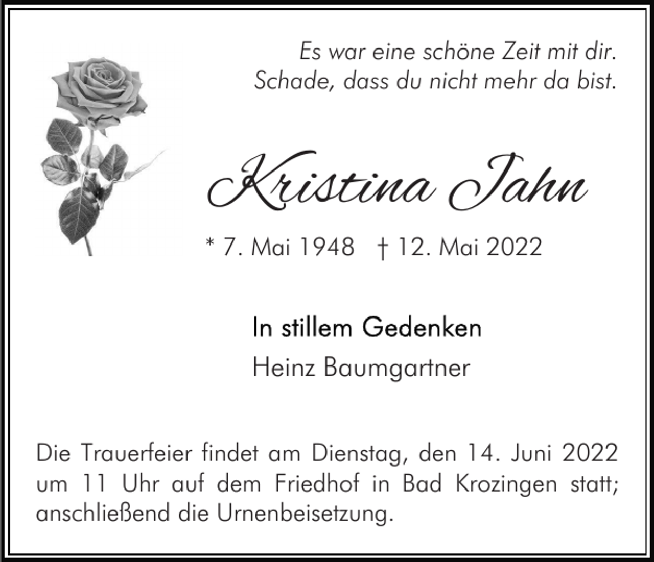 <p>Es war eine schöne Zeit mit dir.<br />Schade, dass du nicht mehr da bist.</p><p>Kristina Jahn</p><p>* 7. Mai 1948 † 12. Mai 2022</p><p>Heinz Baumgartner<br />Die Trauerfeier findet am Dienstag, den 14. Juni 2022<br />um 11 Uhr auf dem Friedhof in Bad Krozingen statt;<br />anschließend die Urnenbeisetzung.</p>