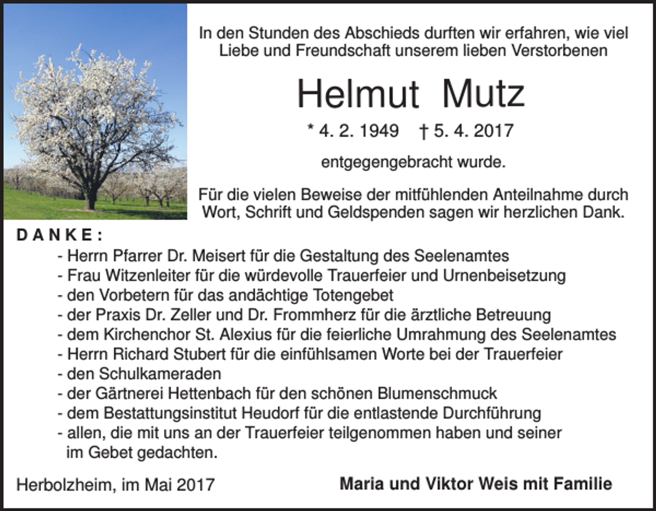<p>In den Stunden des Abschieds durften wir erfahren, wie viel<br />Liebe und Freundschaft unserem lieben Verstorbenen</p><p>Helmut Mutz<br />* 4. 2. 1949</p><p>† 5. 4. 2017</p><p>entgegengebracht wurde.<br />Für die vielen Beweise der mitfühlenden Anteilnahme durch<br />Wort, Schrift und Geldspenden sagen wir herzlichen Dank.<br />DANKE:<br />- Herrn Pfarrer Dr. Meisert für die Gestaltung des Seelenamtes<br />- Frau Witzenleiter für die würdevolle Trauerfeier und Urnenbeisetzung<br />- den Vorbetern für das andächtige Totengebet<br />- der Praxis Dr. Zeller und Dr. Frommherz für die ärztliche Betreuung<br />- dem Kirchenchor St. Alexius für die feierliche Umrahmung des Seelenamtes<br />- Herrn Richard Stubert für die einfühlsamen Worte bei der Trauerfeier<br />- den Schulkameraden<br />- der Gärtnerei Hettenbach für den schönen Blumenschmuck<br />- dem Bestattungsinstitut Heudorf für die entlastende Durchführung<br />- allen, die mit uns an der Trauerfeier teilgenommen haben und seiner<br />im Gebet gedachten.</p><p>Herbolzheim, im Mai 2017</p><p>Maria und Viktor Weis mit Familie</p>