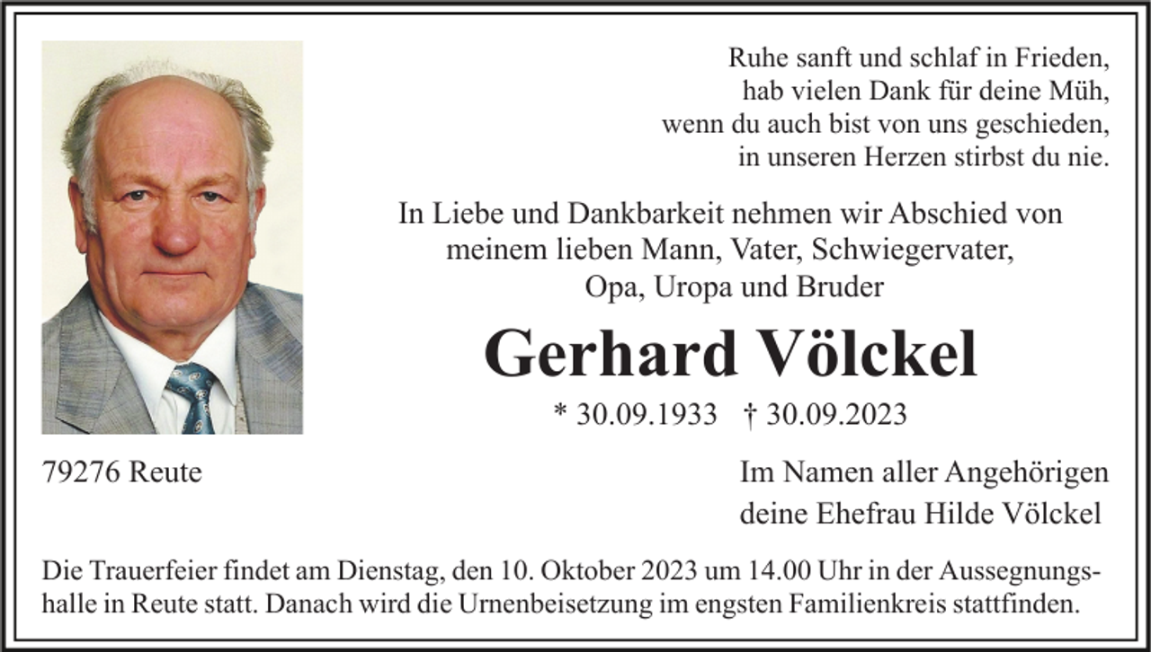 <p>Ruhe sanft und schlaf in Frieden,<br />hab vielen Dank für deine Müh,<br />wenn du auch bist von uns geschieden,<br />in unseren Herzen stirbst du nie.</p><p>In Liebe und Dankbarkeit nehmen wir Abschied von<br />meinem lieben Mann, Vater, Schwiegervater,<br />Opa, Uropa und Bruder</p><p>Gerhard Völckel<br />* 30.09.1933 † 30.09.2023<br />79276 Reute</p><p>Im Namen aller Angehörigen<br />deine Ehefrau Hilde Völckel</p><p>Die Trauerfeier findet am Dienstag, den 10. Oktober 2023 um 14.00 Uhr in der Aussegnungshalle in Reute statt. Danach wird die Urnenbeisetzung im engsten Familienkreis stattfinden.</p>