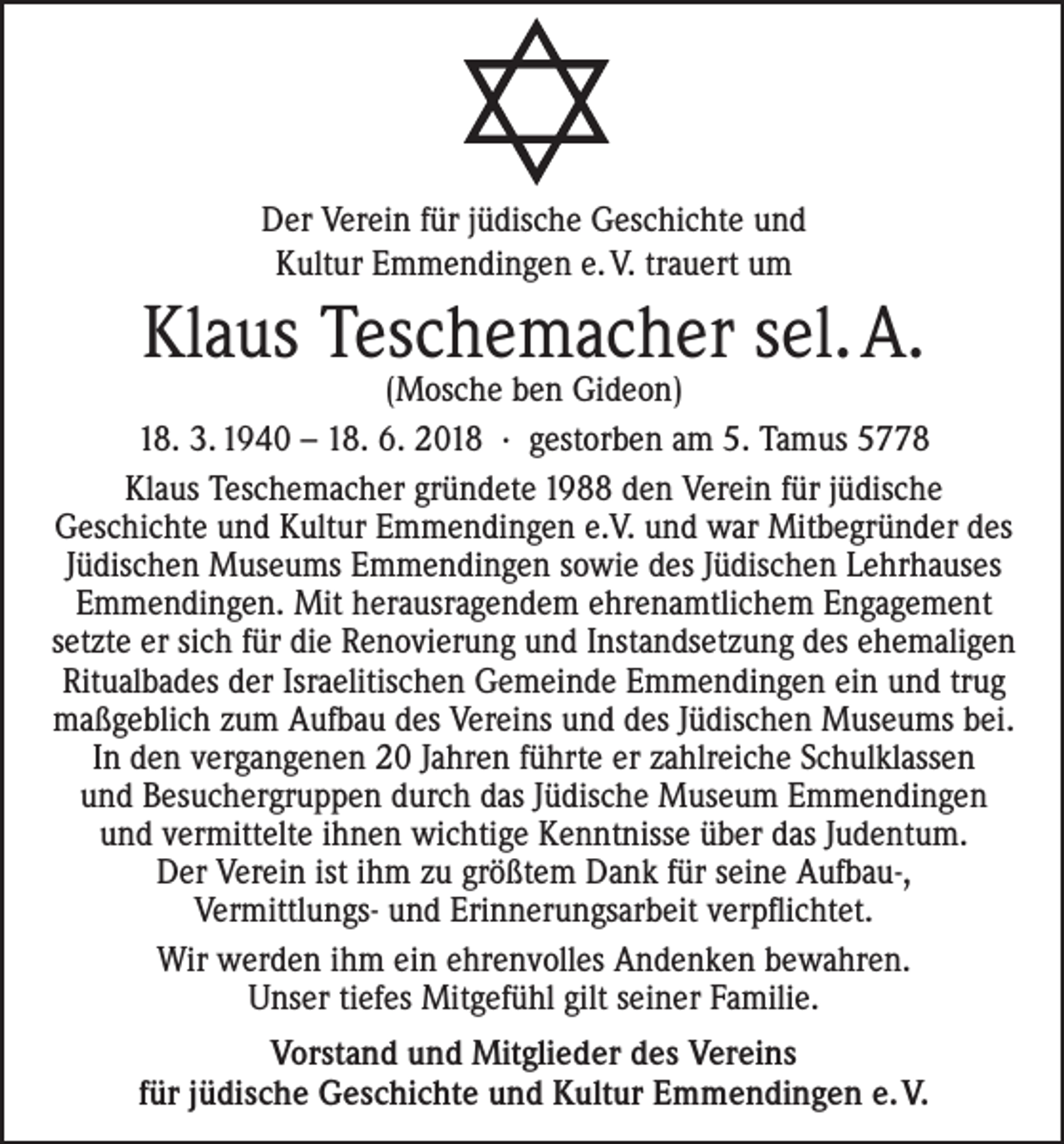 <p>Der Verein für jüdische Geschichte und<br />Kultur Emmendingen e. V. trauert um</p><p>Klaus Teschemacher sel. A.</p><p>(Mosche ben Gideon)<br />18. 3. 1940 – 18. 6. 2018 · gestorben am 5. Tamus 5778<br />Klaus Teschemacher gründete 1988 den Verein für jüdische<br />Geschichte und Kultur Emmendingen e.V. und war Mitbegründer des<br />Jüdischen Museums Emmendingen sowie des Jüdischen Lehrhauses<br />Emmendingen. Mit herausragendem ehrenamtlichem Engagement<br />setzte er sich für die Renovierung und Instandsetzung des ehemaligen<br />Ritualbades der Israelitischen Gemeinde Emmendingen ein und trug<br />maßgeblich zum Aufbau des Vereins und des Jüdischen Museums bei.<br />In den vergangenen 20 Jahren führte er zahlreiche Schulklassen<br />und Besuchergruppen durch das Jüdische Museum Emmendingen<br />und vermittelte ihnen wichtige Kenntnisse über das Judentum.<br />Der Verein ist ihm zu größtem Dank für seine Aufbau-,<br />Vermittlungs- und Erinnerungsarbeit verpflichtet.<br />Wir werden ihm ein ehrenvolles Andenken bewahren.<br />Unser tiefes Mitgefühl gilt seiner Familie.<br />Vorstand und Mitglieder des Vereins<br />für jüdische Geschichte und Kultur Emmendingen e. V.</p>