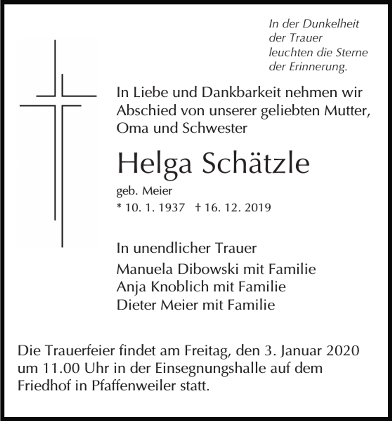 <p>In der Dunkelheit<br />der Trauer<br />leuchten die Sterne<br />der Erinnerung.</p><p>In Liebe und Dankbarkeit nehmen wir<br />Abschied von unserer geliebten Mutter,<br />Oma und Schwester</p><p>Helga Schätzle<br />geb. Meier<br />* 10. 1. 1937 † 16. 12. 2019</p><p>In unendlicher Trauer<br />Manuela Dibowski mit Familie<br />Anja Knoblich mit Familie<br />Dieter Meier mit Familie<br />Die Trauerfeier findet am Freitag, den 3. Januar 2020<br />um 11.00 Uhr in der Einsegnungshalle auf dem<br />Friedhof in Pfaffenweiler statt.</p>