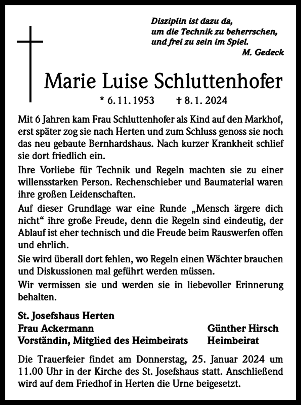 <p>Disziplin ist dazu da,<br />um die Technik zu beherrschen,<br />und frei zu sein im Spiel.</p><p>M. Gedeck</p><p>Marie Luise Schluttenhofer<br />* 6. 11. 1953 † 8. 1. 2024<br />Mit 6 Jahren kam Frau Schluttenhofer als Kind auf den Markhof,<br />erst später zog sie nach Herten und zum Schluss genoss sie noch<br />das neu gebaute Bernhardshaus. Nach kurzer Krankheit schlief<br />sie dort friedlich ein.<br />Ihre Vorliebe für Technik und Regeln machten sie zu einer<br />willens­starken Person. Rechenschieber und Baumaterial waren<br />ihre großen Leidenschaften.<br />Auf dieser Grundlage war eine Runde „Mensch ärgere dich<br />nicht“ ihre große Freude, denn die Regeln sind eindeutig, der<br />Ablauf ist eher technisch und die Freude beim Rauswerfen o­ ffen<br />und ehrlich.<br />Sie wird überall dort fehlen, wo Regeln einen Wächter brauchen<br />und Diskussionen mal geführt werden müssen.<br />Wir vermissen sie und werden sie in liebevoller Erinnerung<br />­behalten.<br />St. Josefshaus Herten<br />Frau Ackermann<br />Vorständin, Mitglied des Heimbeirats</p><p>Günther Hirsch<br />Heimbeirat</p><p>Die Trauerfeier findet am Donnerstag, 25. Januar 2024 um<br />11.00 Uhr in der Kirche des St. Josefshaus statt. Anschließend<br />wird auf dem Friedhof in Herten die Urne beigesetzt.</p>