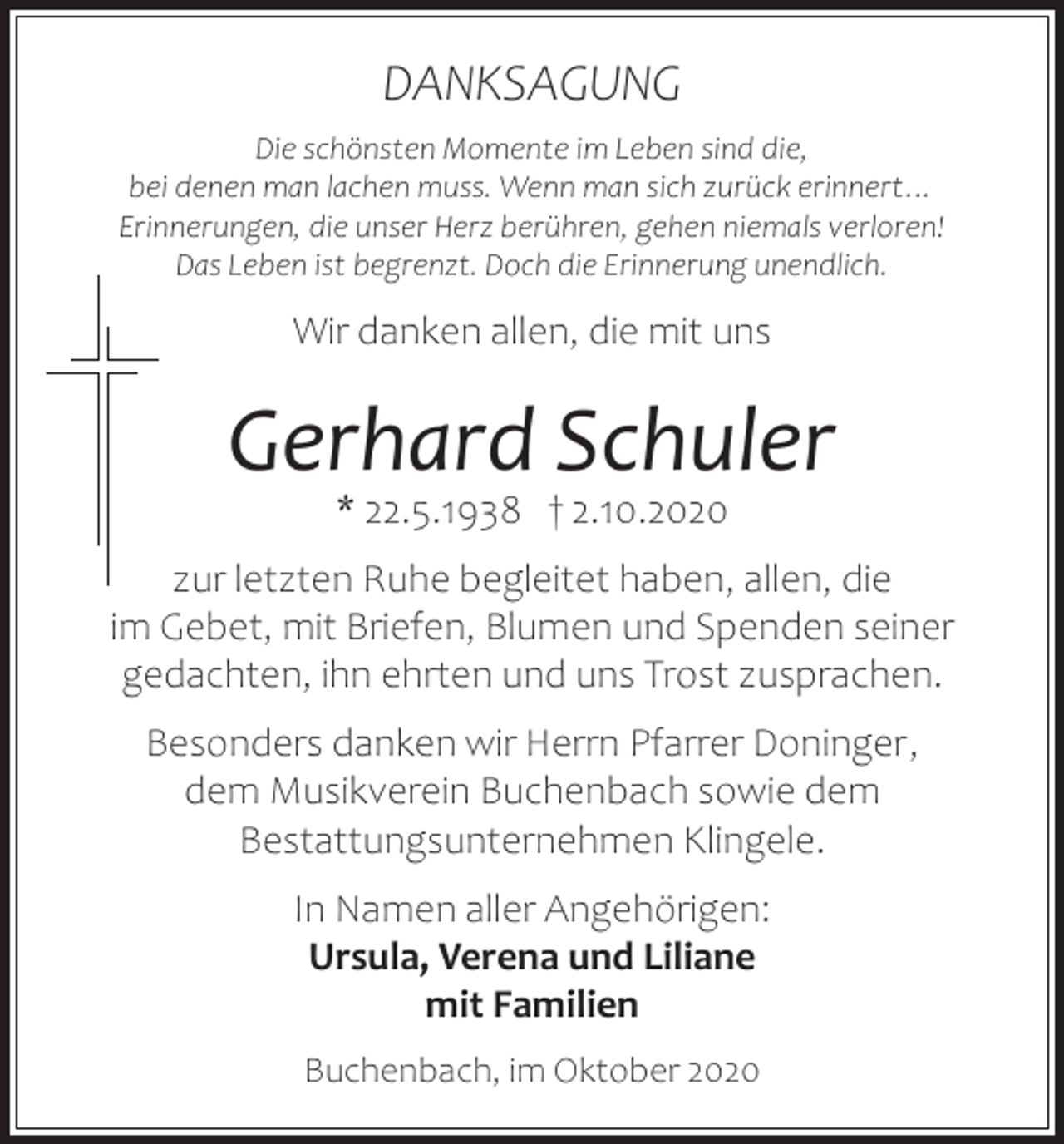 <p>DANKSAGUNG<br />Die schönsten Momente im Leben sind die,<br />bei denen man lachen muss. Wenn man sich zurück erinnert…<br />Erinnerungen, die unser Herz berühren, gehen niemals verloren!<br />Das Leben ist begrenzt. Doch die Erinnerung unendlich.</p><p>Wir danken allen, die mit uns</p><p>Gerhard Schuler<br />* 22.5.1938 † 2.10.2020</p><p>zur letzten Ruhe begleitet haben, allen, die<br />im Gebet, mit Briefen, Blumen und Spenden seiner<br />gedachten, ihn ehrten und uns Trost zusprachen.<br />Besonders danken wir Herrn Pfarrer Doninger,<br />dem Musikverein Buchenbach sowie dem<br />Bestattungsunternehmen Klingele.<br />In Namen aller Angehörigen:<br />Ursula, Verena und Liliane<br />mit Familien<br />Buchenbach, im Oktober 2020</p>