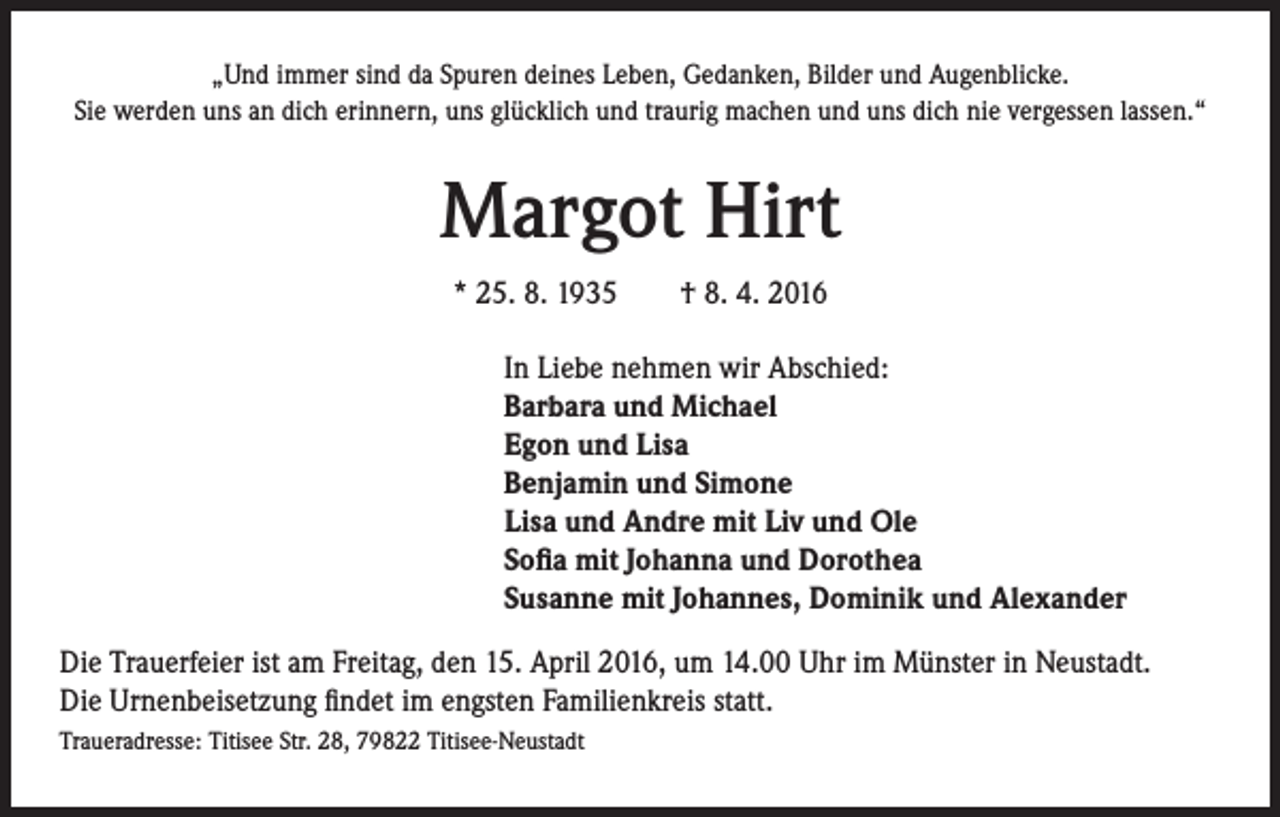 <p>„Und immer sind da Spuren deines Leben, Gedanken, Bilder und Augenblicke.<br />Sie werden uns an dich erinnern, uns glücklich und traurig machen und uns dich nie vergessen lassen.“</p><p>Margot Hirt<br />* 25. 8. 1935 † 8. 4. 2016<br />In Liebe nehmen wir Abschied:<br />Barbara und Michael<br />Egon und Lisa<br />Benjamin und Simone<br />Lisa und Andre mit Liv und Ole<br />Sofia mit Johanna und Dorothea<br />Susanne mit Johannes, Dominik und Alexander<br />Die Trauerfeier ist am Freitag, den 15. April 2016, um 14.00 Uhr im Münster in Neustadt.<br />Die Urnenbeisetzung findet im engsten Familienkreis statt.<br />Traueradresse: Titisee Str. 28, 79822 Titisee-Neustadt</p>