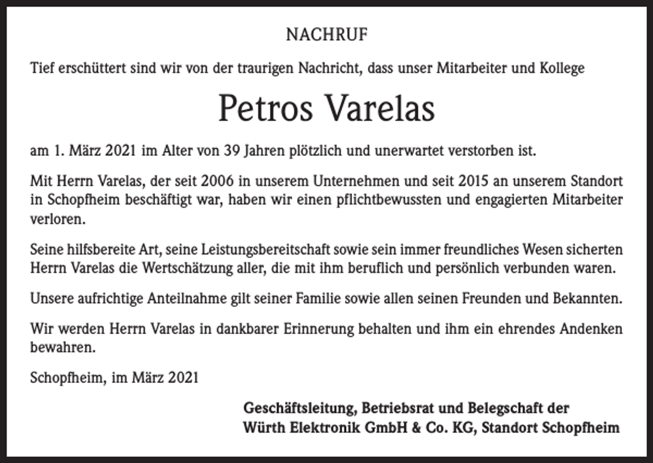 <p>NACHRUF<br />Tief erschüttert sind wir von der traurigen Nachricht, dass unser Mitarbeiter und Kollege</p><p>Petros Varelas<br />am 1. März 2021 im Alter von 39 Jahren plötzlich und unerwartet verstorben ist.<br />Mit Herrn Varelas, der seit 2006 in unserem Unternehmen und seit 2015 an unserem Standort<br />in Schopfheim beschäftigt war, haben wir einen pflichtbewussten und engagierten Mitarbeiter<br />verloren.<br />Seine hilfsbereite Art, seine Leistungsbereitschaft sowie sein immer freundliches Wesen ­sicherten<br />Herrn Varelas die Wertschätzung aller, die mit ihm beruflich und persönlich verbunden waren.<br />Unsere aufrichtige Anteilnahme gilt seiner Familie sowie allen seinen Freunden und Bekannten.<br />Wir werden Herrn Varelas in dankbarer Erinnerung behalten und ihm ein ehrendes Andenken<br />bewahren.<br />Schopfheim, im März 2021<br />Geschäftsleitung, Betriebsrat und Belegschaft der<br />Würth Elektronik GmbH &amp; Co. KG, Standort Schopfheim</p>