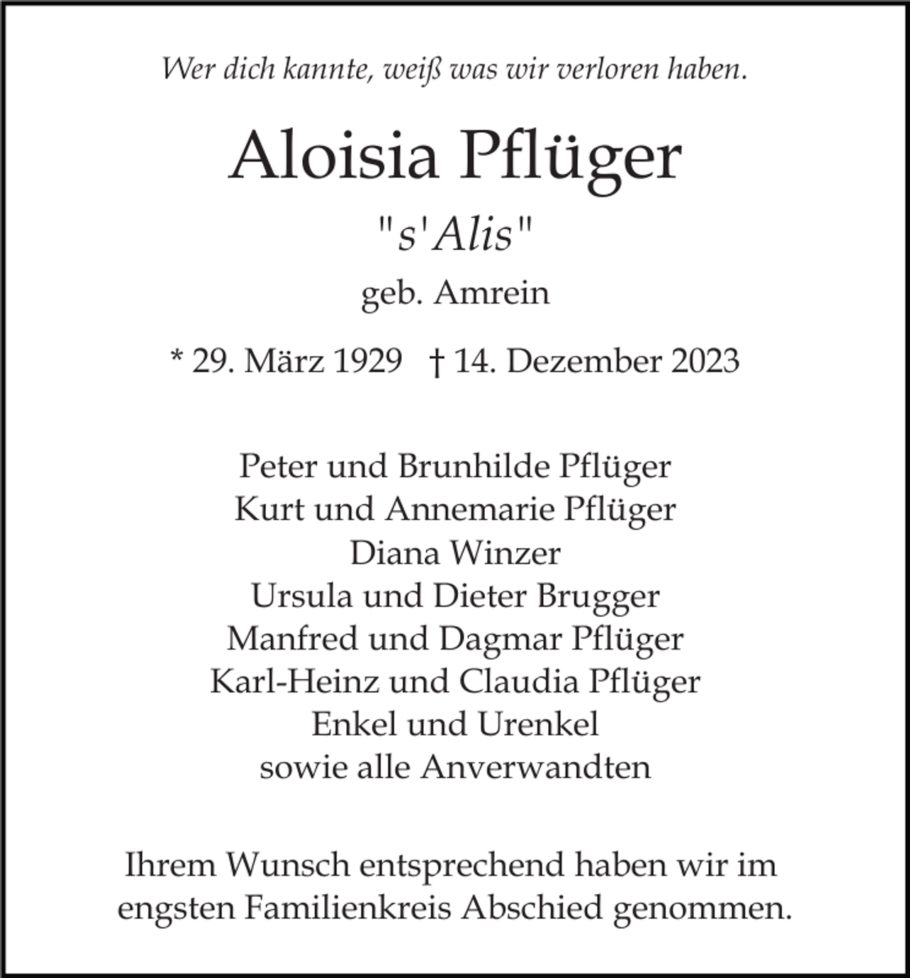 <p>Wer dich kannte, weiß was wir verloren haben.</p><p>Aloisia Pflüger<br />"s'Alis"<br />geb. Amrein<br />* 29. März 1929 † 14. Dezember 2023<br />Peter und Brunhilde Pflüger<br />Kurt und Annemarie Pflüger<br />Diana Winzer<br />Ursula und Dieter Brugger<br />Manfred und Dagmar Pflüger<br />Karl-Heinz und Claudia Pflüger<br />Enkel und Urenkel<br />sowie alle Anverwandten<br />Ihrem Wunsch entsprechend haben wir im<br />engsten Familienkreis Abschied genommen.</p>