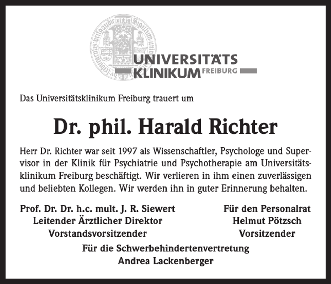 <p>Das Universitätsklinikum Freiburg trauert um</p><p>Dr. phil. Harald Richter<br />Herr Dr. Richter war seit 1997 als Wissenschaftler, Psychologe und Super­</p><p>visor in der Klinik für Psychiatrie und Psychotherapie am Universitäts­<br />klinikum Freiburg beschäftigt. Wir verlieren in ihm einen zuverlässigen<br />und beliebten Kollegen. Wir werden ihn in guter Erinnerung behalten.<br />Prof. Dr. Dr. h.c. mult. J. R. Siewert<br />Für den Personalrat<br />Leitender Ärztlicher Direktor<br />Helmut Pötzsch</p><p>Vorstandsvorsitzender<br />Vorsitzender<br />Für die Schwerbehindertenvertretung<br />Andrea Lackenberger</p>