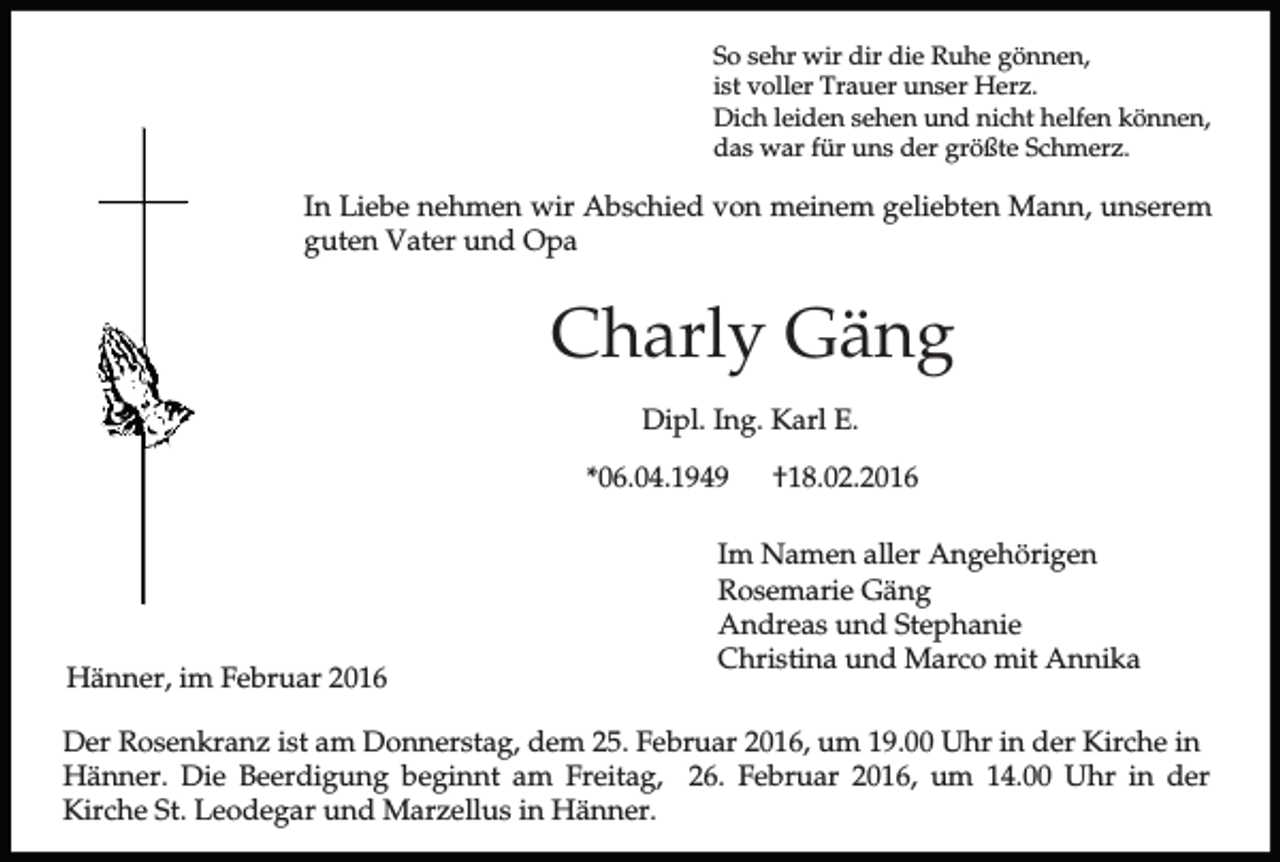 <p>So sehr wir dir die Ruhe gönnen,<br />ist voller Trauer unser Herz.<br />Dich leiden sehen und nicht helfen können,<br />das war für uns der größte Schmerz.</p><p>In Liebe nehmen wir Abschied von meinem geliebten Mann, unserem<br />guten Vater und Opa</p><p>Charly Gäng<br />Dipl. Ing. Karl E.<br />*06.04.1949</p><p>Hänner, im Februar 2016</p><p>†18.02.2016</p><p>Im Namen aller Angehörigen<br />Rosemarie Gäng<br />Andreas und Stephanie<br />Christina und Marco mit Annika</p><p>Der Rosenkranz ist am Donnerstag, dem 25. Februar 2016, um 19.00 Uhr in der Kirche in<br />Hänner. Die Beerdigung beginnt am Freitag, 26. Februar 2016, um 14.00 Uhr in der<br />Kirche St. Leodegar und Marzellus in Hänner.</p>