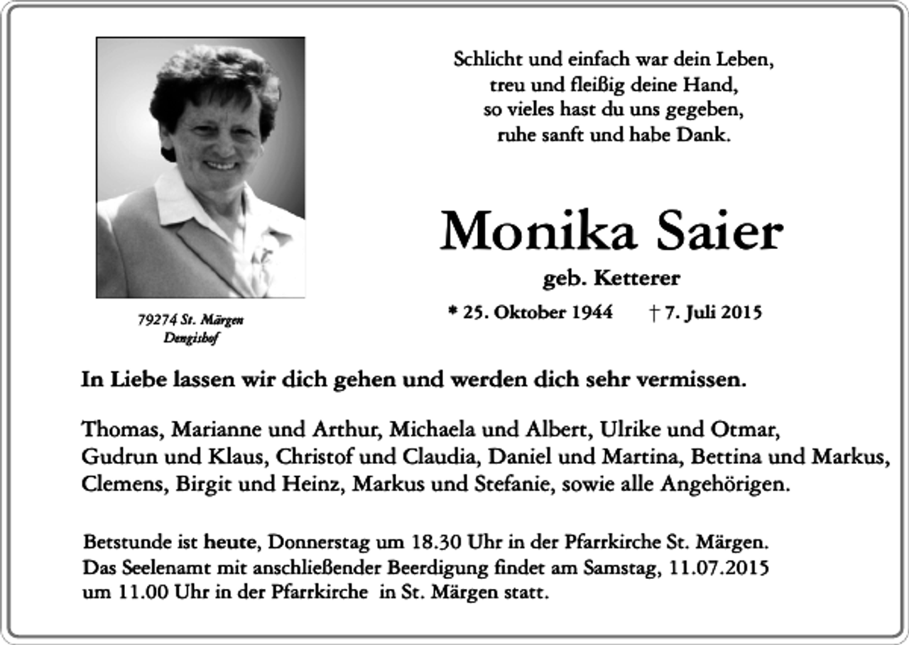 <p>Schlicht und einfach war dein Leben,<br />treu und fleißig deine Hand,<br />so vieles hast du uns gegeben,<br />ruhe sanft und habe Dank.</p><p>Monika Saier<br />geb. Ketterer</p><p>79274 St. Märgen<br />Dengishof</p><p>* 25. Oktober 1944</p><p>7. Juli 2015</p><p>In Liebe lassen wir dich gehen und werden dich sehr vermissen.<br />Thomas, Marianne und Arthur, Michaela und Albert, Ulrike und Otmar,<br />Gudrun und Klaus, Christof und Claudia, Daniel und Martina, Bettina und Markus,<br />Clemens, Birgit und Heinz, Markus und Stefanie, sowie alle Angehörigen.<br />Betstunde ist heute, Donnerstag um 18.30 Uhr in der Pfarrkirche St. Märgen.<br />Das Seelenamt mit anschließender Beerdigung findet am Samstag, 11.07.2015<br />um 11.00 Uhr in der Pfarrkirche in St. Märgen statt.</p>