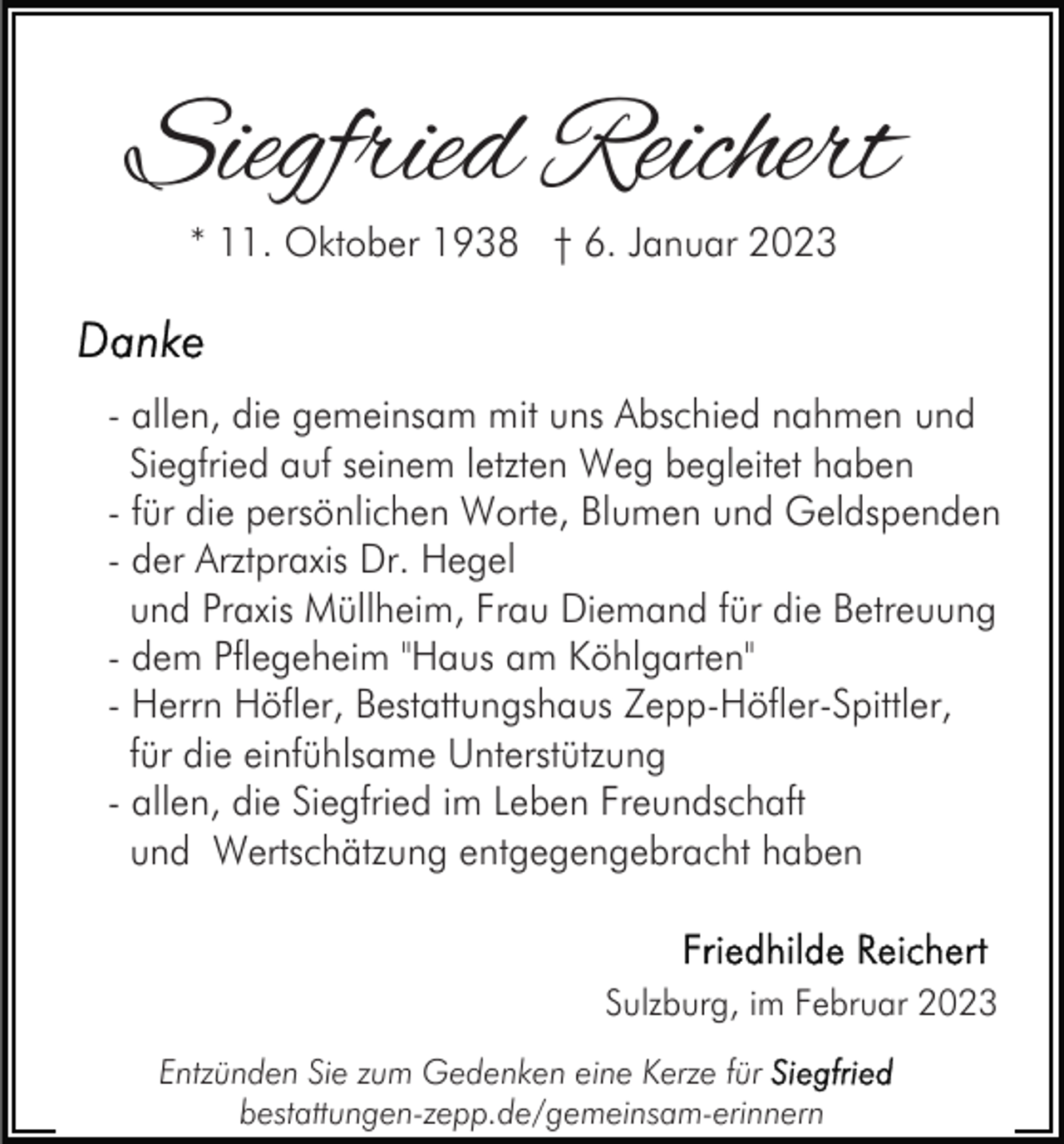 <p>Siegfried Reichert<br />* 11. Oktober 1938 † 6. Januar 2023</p><p>- allen, die gemeinsam mit uns Abschied nahmen und<br />Siegfried auf seinem letzten Weg begleitet haben<br />- für die persönlichen Worte, Blumen und Geldspenden<br />- der Arztpraxis Dr. Hegel<br />und Praxis Müllheim, Frau Diemand für die Betreuung<br />- dem Pflegeheim "Haus am Köhlgarten"<br />- Herrn Höfler, Bestattungshaus Zepp-Höfler-Spittler,<br />für die einfühlsame Unterstützung<br />- allen, die Siegfried im Leben Freundschaft<br />und Wertschätzung entgegengebracht haben</p><p>Sulzburg, im Februar 2023<br />Entzünden Sie zum Gedenken eine Kerze für<br />bestattungen-zepp.de/gemeinsam-erinnern</p>