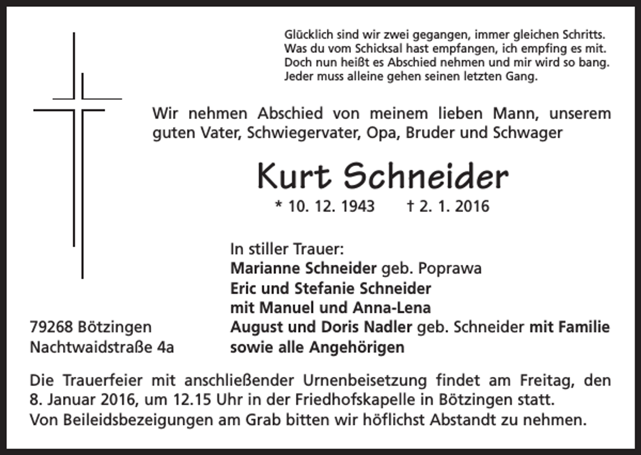 <p>Glücklich sind wir zwei gegangen, immer gleichen Schritts.<br />Was du vom Schicksal hast empfangen, ich empfing es mit.<br />Doch nun heißt es Abschied nehmen und mir wird so bang.<br />Jeder muss alleine gehen seinen letzten Gang.</p><p>Wir nehmen Abschied von meinem lieben Mann, unserem<br />guten Vater, Schwiegervater, Opa, Bruder und Schwager</p><p>Kurt Schneider<br />* 10. 12. 1943 † 2. 1. 2016</p><p>79268 Bötzingen<br />Nachtwaidstraße 4a</p><p>In stiller Trauer:<br />Marianne Schneider geb. Poprawa<br />Eric und Stefanie Schneider<br />mit Manuel und Anna-Lena<br />August und Doris Nadler geb. Schneider mit Familie<br />sowie alle Angehörigen</p><p>Die Trauerfeier mit anschließender Urnenbeisetzung findet am Freitag, den<br />8. Januar 2016, um 12.15 Uhr in der Friedhofskapelle in Bötzingen statt.<br />Von Beileidsbezeigungen am Grab bitten wir höflichst Abstandt zu nehmen.</p>