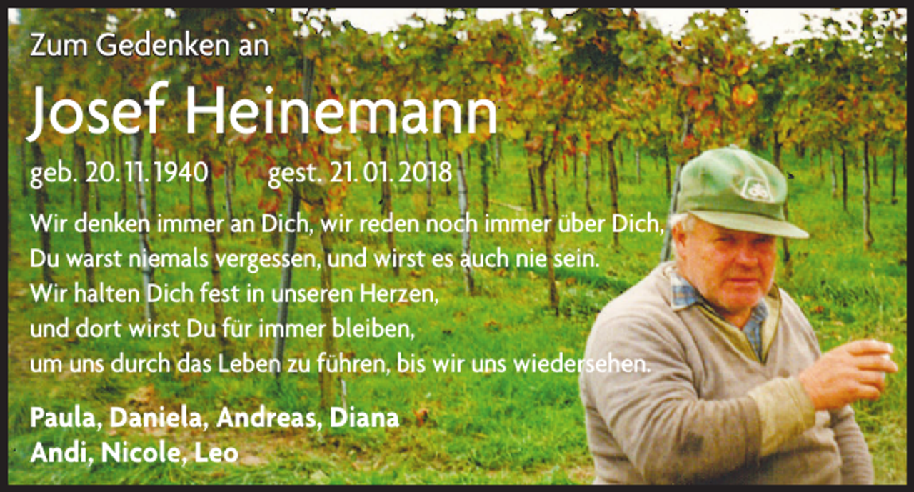 <p>Zum Gedenken an</p><p>Josef Heinemann<br />geb. 20. 11. 1940 gest. 21. 01. 2018<br />Wir denken immer an Dich, wir reden noch immer über Dich,<br />Du warst niemals vergessen, und wirst es auch nie sein.<br />Wir halten Dich fest in unseren Herzen,<br />und dort wirst Du für immer bleiben,<br />um uns durch das Leben zu führen, bis wir uns wiedersehen.</p><p>Paula, Daniela, Andreas, Diana<br />Andi, Nicole, Leo</p>