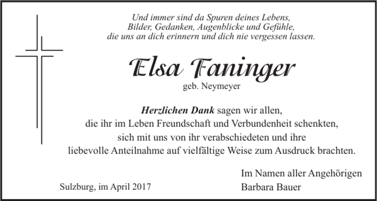 <p>Und immer sind da Spuren deines Lebens,<br />Bilder, Gedanken, Augenblicke und Gefühle,<br />die uns an dich erinnern und dich nie vergessen lassen.</p><p>Elsa Faninger<br />geb. Neymeyer</p><p>Herzlichen Dank sagen wir allen,<br />die ihr im Leben Freundschaft und Verbundenheit schenkten,<br />sich mit uns von ihr verabschiedeten und ihre<br />liebevolle Anteilnahme auf vielfältige Weise zum Ausdruck brachten.<br />Sulzburg, im April 2017</p><p>Im Namen aller Angehörigen<br />Barbara Bauer</p>