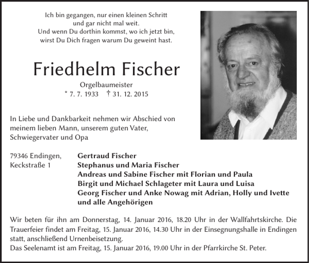 <p>Ich bin gegangen, nur einen kleinen Schritt<br />und gar nicht mal weit.<br />Und wenn Du dorthin kommst, wo ich jetzt bin,<br />wirst Du Dich fragen warum Du geweint hast.</p><p>Friedhelm Fischer<br />Orgelbaumeister<br />* 7. 7. 1933 † 31. 12. 2015</p><p>In Liebe und Dankbarkeit nehmen wir Abschied von<br />meinem lieben Mann, unserem guten Vater,<br />Schwiegervater und Opa<br />79346 Endingen,<br />Keckstraße 1</p><p>Gertraud Fischer<br />Stephanus und Maria Fischer<br />Andreas und Sabine Fischer mit Florian und Paula<br />Birgit und Michael Schlageter mit Laura und Luisa<br />Georg Fischer und Anke Nowag mit Adrian, Holly und Ivette<br />und alle Angehörigen</p><p>Wir beten für ihn am Donnerstag, 14. Januar 2016, 18.20 Uhr in der Wallfahrtskirche. Die<br />Trauerfeier findet am Freitag, 15. Januar 2016, 14.30 Uhr in der Einsegnungshalle in Endingen<br />statt, anschließend Urnenbeisetzung.<br />Das Seelenamt ist am Freitag, 15. Januar 2016, 19.00 Uhr in der Pfarrkirche St. Peter.</p>