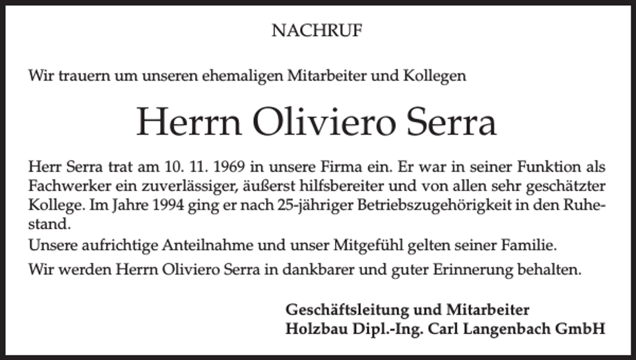 <p>NACHRUF<br />Wir trauern um unseren ehemaligen Mitarbeiter und Kollegen</p><p>Herrn Oliviero Serra<br />Herr Serra trat am 10. 11. 1969 in unsere Firma ein. Er war in seiner Funktion als<br />Fachwerker ein zuverlässiger, äußerst hilfsbereiter und von allen sehr geschätzter<br />Kollege. Im Jahre 1994 ging er nach 25-jähriger Betriebszugehörigkeit in den Ruhestand.<br />Unsere aufrichtige Anteilnahme und unser Mitgefühl gelten seiner Familie.<br />Wir werden Herrn Oliviero Serra in dankbarer und guter Erinnerung behalten.<br />Geschäftsleitung und Mitarbeiter<br />Holzbau Dipl.-Ing. Carl Langenbach GmbH</p>