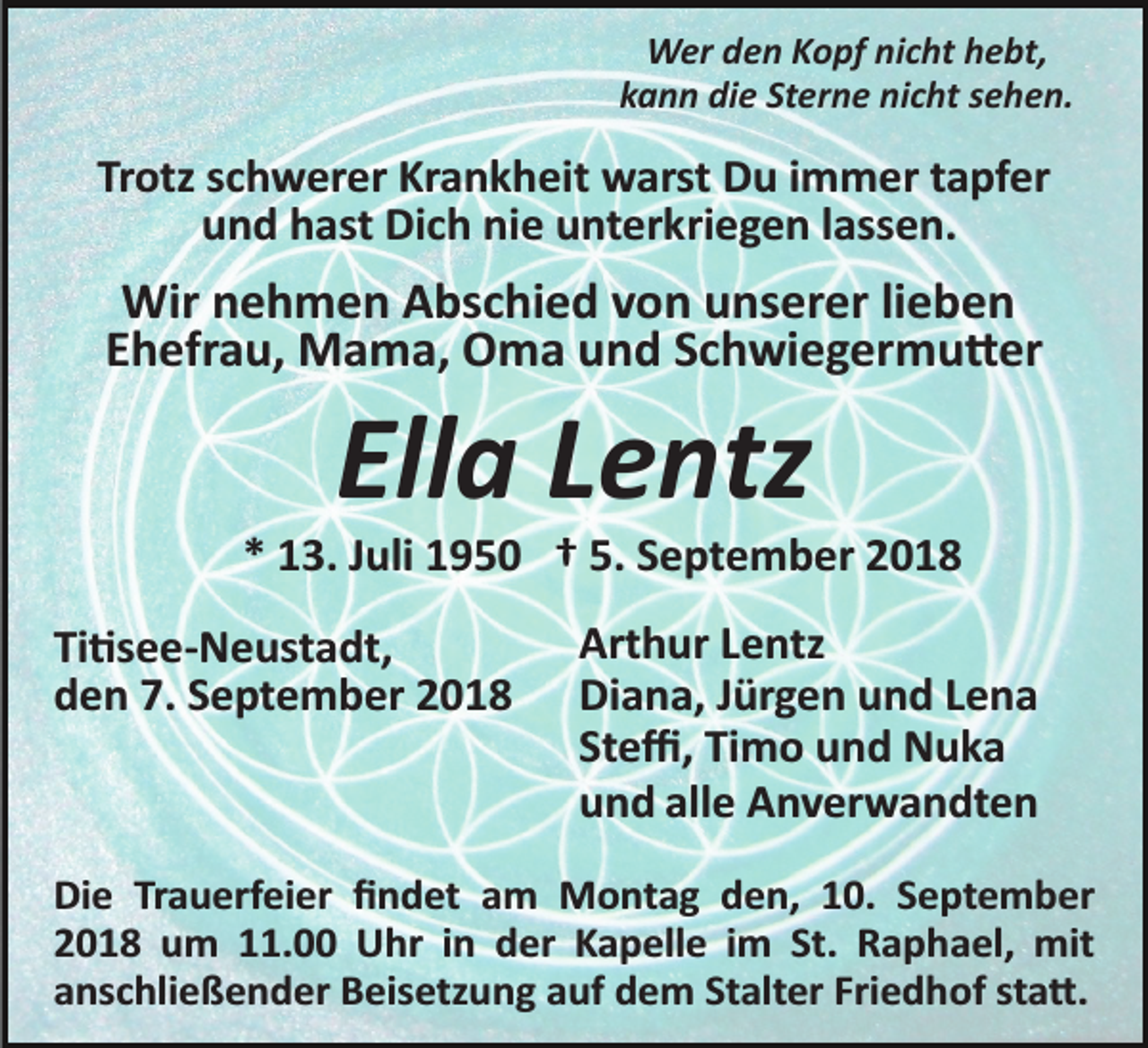 <p>Wer den Kopf nicht hebt,<br />kann die Sterne nicht sehen.</p><p>Trotz schwerer Krankheit warst Du immer tapfer<br />und hast Dich nie unterkriegen lassen.</p><p>Wir nehmen Abschied von unserer lieben<br />Ehefrau, Mama, Oma und Schwiegermu�er</p><p>Ella Lentz<br />* 13. Juli 1950 † 5. September 2018<br />Ti�see­Neustadt,<br />den 7. September 2018</p><p>Arthur Lentz<br />Diana, Jürgen und Lena<br />Steﬃ, Timo und Nuka<br />und alle Anverwandten</p><p>Die Trauerfeier ﬁndet am Montag den, 10. September<br />2018 um 11.00 Uhr in der Kapelle im St. Raphael, mit<br />anschließender Beisetzung auf dem Stalter Friedhof sta�.</p>