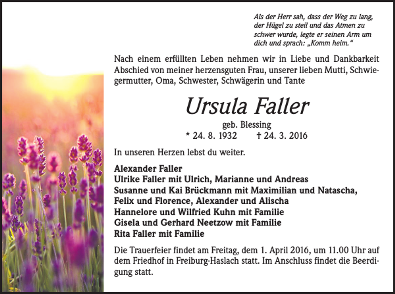 <p>Als der Herr sah, dass der Weg zu lang,<br />der Hügel zu steil und das Atmen zu<br />schwer wurde, legte er seinen Arm um<br />dich und sprach: „Komm heim.“</p><p>Nach einem erfüllten Leben nehmen wir in Liebe und Dankbarkeit<br />Abschied von meiner herzensguten Frau, unserer lieben Mutti, Schwiegermutter, Oma, Schwester, Schwägerin und Tante</p><p>Ursula Faller<br />geb. Blessing<br />* 24. 8. 1932 † 24. 3. 2016</p><p>In unseren Herzen lebst du weiter.<br />Alexander Faller<br />Ulrike Faller mit Ulrich, Marianne und Andreas<br />Susanne und Kai Brückmann mit Maximilian und Natascha,<br />Felix und Florence, Alexander und Alischa<br />Hannelore und Wilfried Kuhn mit Familie<br />Gisela und Gerhard Neetzow mit Familie<br />Rita Faller mit Familie<br />Die Trauerfeier findet am Freitag, dem 1. April 2016, um 11.00 Uhr auf<br />dem Friedhof in Freiburg-Haslach statt. Im Anschluss findet die Beerdigung statt.</p>