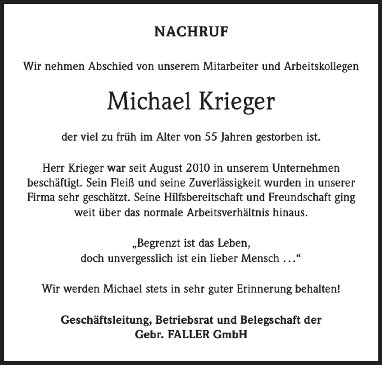 <p>NACHRUF<br />Wir nehmen Abschied von unserem Mitarbeiter und Arbeitskollegen</p><p>Michael Krieger<br />der viel zu früh im Alter von 55 Jahren gestorben ist.<br />Herr Krieger war seit August 2010 in unserem Unternehmen<br />beschäftigt. Sein Fleiß und seine Zuverlässigkeit wurden in unserer<br />Firma sehr geschätzt. Seine Hilfsbereitschaft und Freundschaft ging<br />weit über das normale Arbeitsverhältnis hinaus.<br />„Begrenzt ist das Leben,<br />doch unvergesslich ist ein lieber Mensch . . .“<br />Wir werden Michael stets in sehr guter Erinnerung behalten!<br />Geschäftsleitung, Betriebsrat und Belegschaft der<br />Gebr. FALLER GmbH</p>