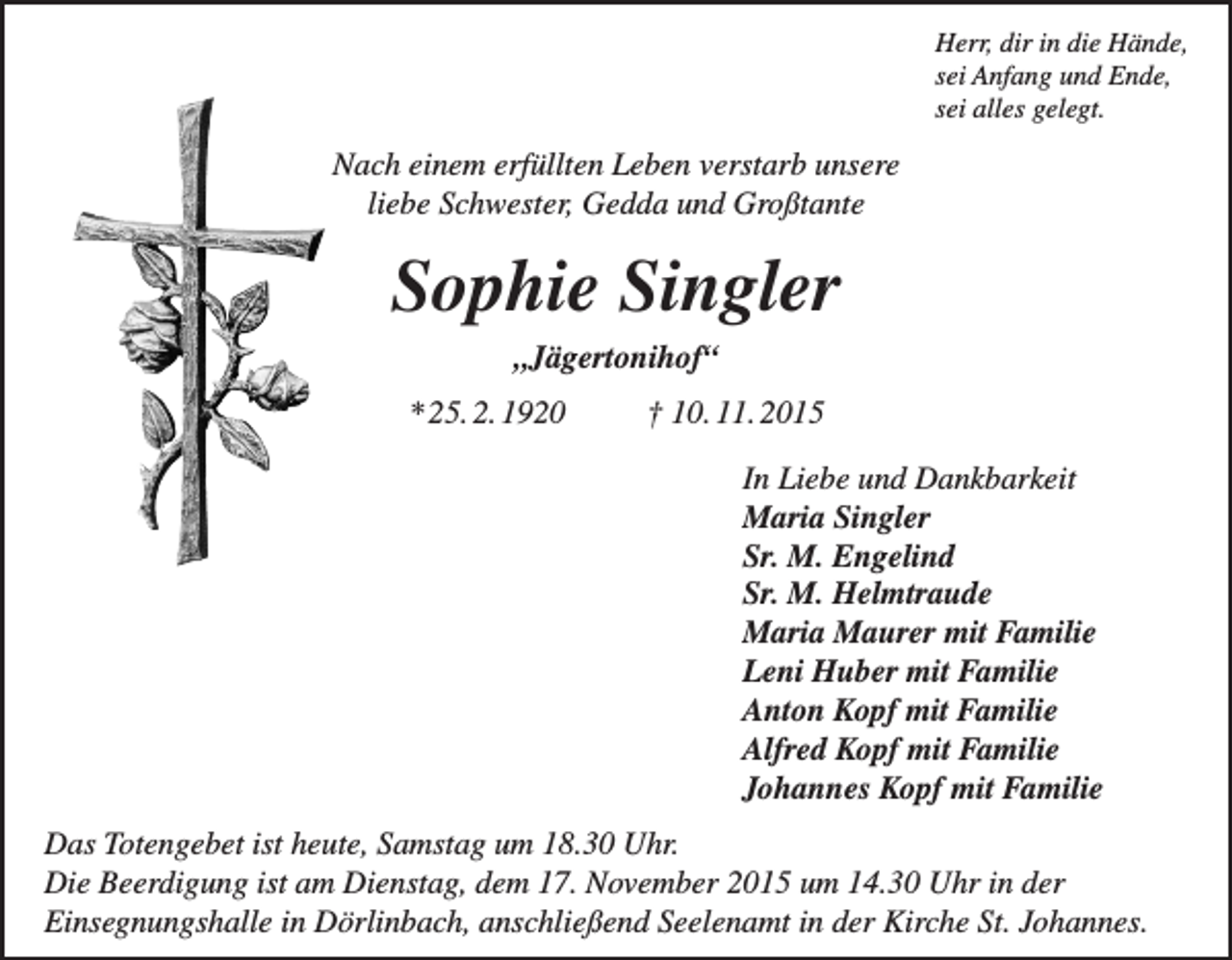 <p>Herr, dir in die Hände,<br />sei Anfang und Ende,<br />sei alles gelegt.</p><p>Nach einem erfüllten Leben verstarb unsere<br />liebe Schwester, Gedda und Großtante</p><p>Sophie Singler<br />„Jägertonihof“<br />* 25. 2. 1920</p><p>† 10. 11. 2015<br />In Liebe und Dankbarkeit<br />Maria Singler<br />Sr. M. Engelind<br />Sr. M. Helmtraude<br />Maria Maurer mit Familie<br />Leni Huber mit Familie<br />Anton Kopf mit Familie<br />Alfred Kopf mit Familie<br />Johannes Kopf mit Familie</p><p>Das Totengebet ist heute, Samstag um 18.30 Uhr.<br />Die Beerdigung ist am Dienstag, dem 17. November 2015 um 14.30 Uhr in der<br />Einsegnungshalle in Dörlinbach, anschließend Seelenamt in der Kirche St. Johannes.</p>