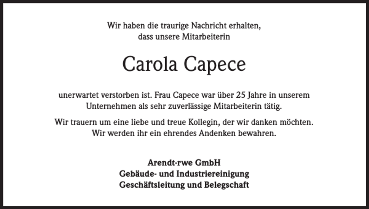 <p>Wir haben die traurige Nachricht erhalten,<br />dass unsere Mitarbeiterin</p><p>Carola Capece<br />unerwartet verstorben ist. Frau Capece war über 25 Jahre in unserem<br />Unternehmen als sehr zuverlässige Mitarbeiterin tätig.<br />Wir trauern um eine liebe und treue Kollegin, der wir danken möchten.<br />Wir werden ihr ein ehrendes Andenken bewahren.<br />Arendt-rwe GmbH<br />Gebäude- und Industriereinigung<br />Geschäftsleitung und Belegschaft</p>