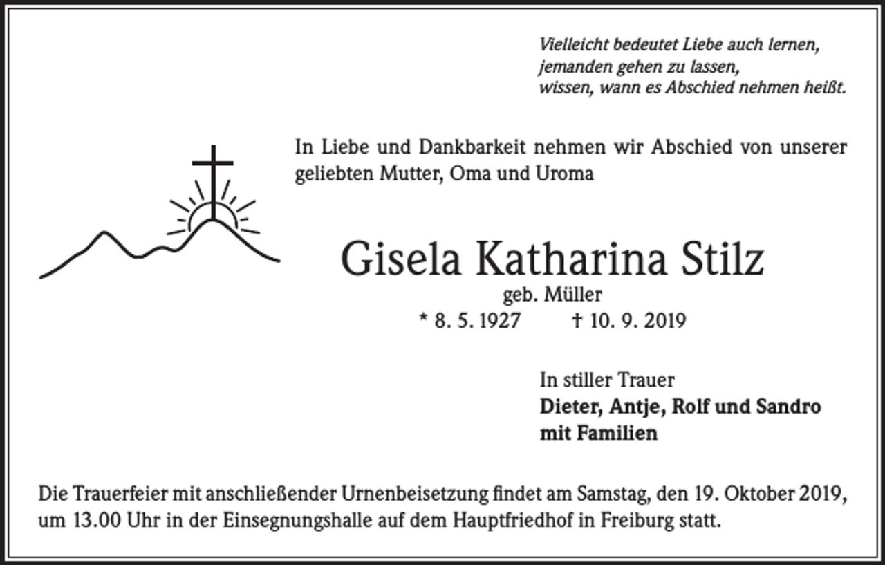 <p>Vielleicht bedeutet Liebe auch lernen,<br />jemanden gehen zu lassen,<br />wissen, wann es Abschied nehmen heißt.</p><p>In Liebe und Dankbarkeit nehmen wir Abschied von unserer<br />geliebten Mutter, Oma und Uroma</p><p>Gisela Katharina Stilz<br />geb. Müller<br />* 8. 5. 1927<br />† 10. 9. 2019</p><p>In stiller Trauer<br />Dieter, Antje, Rolf und Sandro<br />mit Familien<br />Die Trauerfeier mit anschließender Urnenbeisetzung findet am Samstag, den 19. Oktober 2019,<br />um 13.00 Uhr in der Einsegnungshalle auf dem Hauptfriedhof in Freiburg statt.</p>