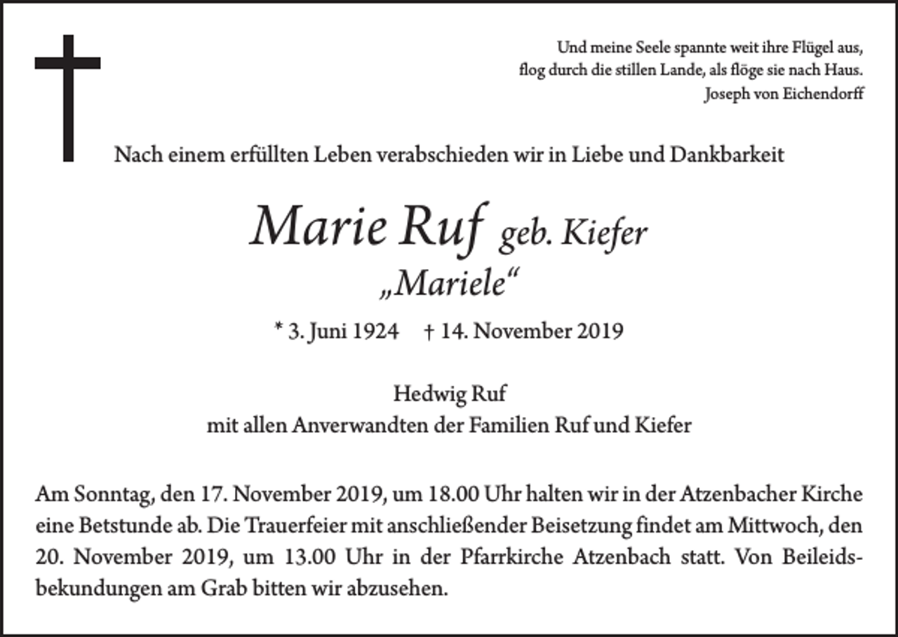<p>Und meine Seele spannte weit ihre Flügel aus,<br />flog durch die stillen Lande, als flöge sie nach Haus.</p><p>Joseph von Eichendorff</p><p>Nach einem erfüllten Leben verabschieden wir in Liebe und Dankbarkeit</p><p>Marie Ruf geb. Kiefer<br />„Mariele“</p><p>* 3. Juni 1924 † 14. November 2019<br />Hedwig Ruf<br />mit allen Anverwandten der Familien Ruf und Kiefer<br />Am Sonntag, den 17. November 2019, um 18.00 Uhr halten wir in der Atzenbacher Kirche<br />eine Betstunde ab. Die Trauerfeier mit anschließender Beisetzung findet am Mittwoch, den<br />20. November 2019, um 13.00 Uhr in der Pfarrkirche Atzenbach statt. Von Beileids­<br />bekundungen am Grab bitten wir abzusehen.</p>