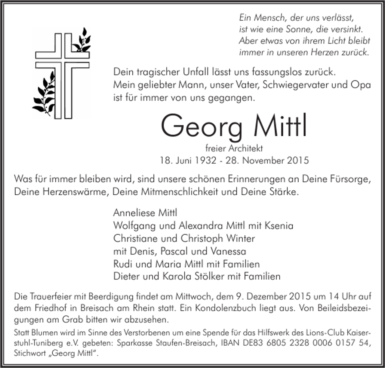 <p>Ein Mensch, der uns verlässt,<br />ist wie eine Sonne, die versinkt.<br />Aber etwas von ihrem Licht bleibt<br />immer in unseren Herzen zurück.</p><p>Dein tragischer Unfall lässt uns fassungslos zurück.<br />Mein geliebter Mann, unser Vater, Schwiegervater und Opa<br />ist für immer von uns gegangen.</p><p>Georg Mittl</p><p>freier Architekt<br />18. Juni 1932 - 28. November 2015</p><p>Was für immer bleiben wird, sind unsere schönen Erinnerungen an Deine Fürsorge,<br />Deine Herzenswärme, Deine Mitmenschlichkeit und Deine Stärke.</p><p>Anneliese Mittl<br />Wolfgang und Alexandra Mittl mit Ksenia<br />Christiane und Christoph Winter<br />mit Denis, Pascal und Vanessa<br />Rudi und Maria Mittl mit Familien<br />Dieter und Karola Stölker mit Familien<br />Die Trauerfeier mit Beerdigung findet am Mittwoch, dem 9. Dezember 2015 um 14 Uhr auf<br />dem Friedhof in Breisach am Rhein statt. Ein Kondolenzbuch liegt aus. Von Beileidsbezeigungen am Grab bitten wir abzusehen.<br />Statt Blumen wird im Sinne des Verstorbenen um eine Spende für das Hilfswerk des Lions-Club Kaiserstuhl-Tuniberg e.V. gebeten: Sparkasse Staufen-Breisach, IBAN DE83 6805 2328 0006 0157 54,<br />Stichwort „Georg Mittl“.</p>