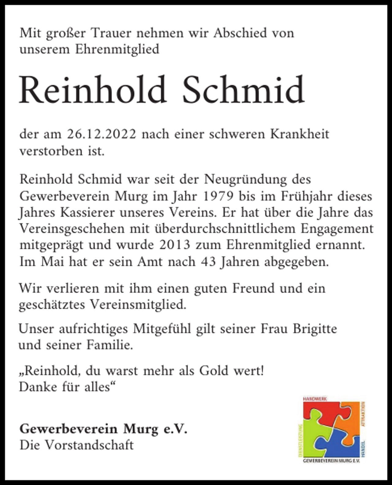<p>Mit großer Trauer nehmen wir Abschied von<br />unserem Ehrenmitglied</p><p>Reinhold Schmid<br />der am 26.12.2022 nach einer schweren Krankheit<br />verstorben ist.<br />Reinhold Schmid war seit der Neugründung des<br />Gewerbeverein Murg im Jahr 1979 bis im Frühjahr dieses<br />Jahres Kassierer unseres Vereins. Er hat über die Jahre das<br />Vereinsgeschehen mit überdurchschnittlichem Engagement<br />mitgeprägt und wurde 2013 zum Ehrenmitglied ernannt.<br />Im Mai hat er sein Amt nach 43 Jahren abgegeben.<br />Wir verlieren mit ihm einen guten Freund und ein<br />geschätztes Vereinsmitglied.<br />Unser aufrichtiges Mitgefühl gilt seiner Frau Brigitte<br />und seiner Familie.<br />„Reinhold, du warst mehr als Gold wert!<br />Danke für alles“<br />Gewerbeverein Murg e.V.<br />Die Vorstandschaft</p>