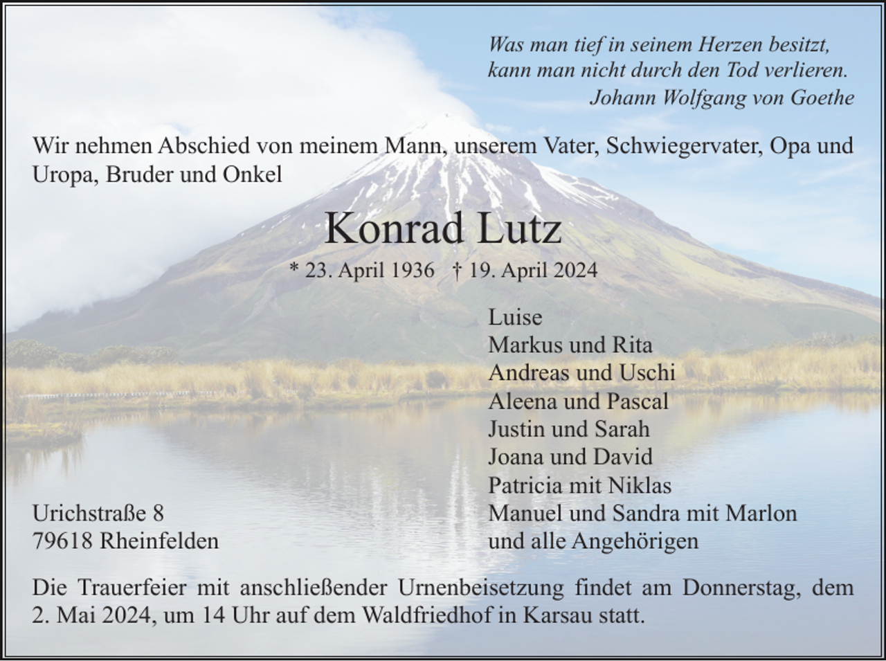 <p>Was man tief in seinem Herzen besitzt,<br />kann man nicht durch den Tod verlieren.<br />Johann Wolfgang von Goethe</p><p>Wir nehmen Abschied von meinem Mann, unserem Vater, Schwiegervater, Opa und<br />Uropa, Bruder und Onkel</p><p>Konrad Lutz<br />* 23. April 1936 † 19. April 2024</p><p>Urichstraße 8<br />79618 Rheinfelden</p><p>Luise<br />Markus und Rita<br />Andreas und Uschi<br />Aleena und Pascal<br />Justin und Sarah<br />Joana und David<br />Patricia mit Niklas<br />Manuel und Sandra mit Marlon<br />und alle Angehörigen</p><p>Die Trauerfeier mit anschließender Urnenbeisetzung findet am Donnerstag, dem<br />2. Mai 2024, um 14 Uhr auf dem Waldfriedhof in Karsau statt.</p>