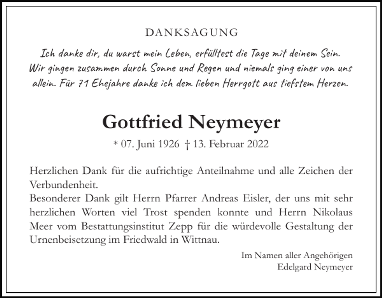 <p>DA N K S AG U N G</p><p>Ich danke dir, du warst mein Leben, erfülltest die Tage mit deinem Sein.<br />Wir gingen zusammen durch Sonne und Regen und niemals ging einer von uns<br />allein. Für 71 Ehejahre danke ich dem lieben Herrgott aus tiefstem Herzen.</p><p>Gottfried Neymeyer<br />* 07. Juni 1926 † 13. Februar 2022</p><p>Herzlichen Dank für die aufrichtige Anteilnahme und alle Zeichen der<br />Verbundenheit.<br />Besonderer Dank gilt Herrn Pfarrer Andreas Eisler, der uns mit sehr<br />herzlichen Worten viel Trost spenden konnte und Herrn Nikolaus<br />Meer vom Bestattungsinstitut Zepp für die würdevolle Gestaltung der<br />Urnenbeisetzung im Friedwald in Wittnau.<br />Im Namen aller Angehörigen<br />Edelgard Neymeyer</p>