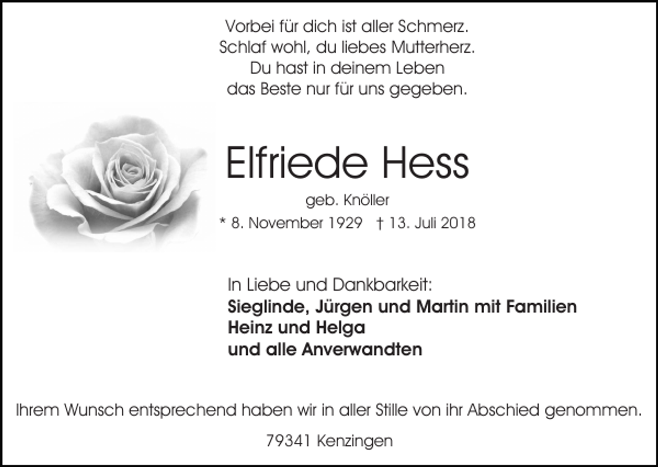 <p>Vorbei für dich ist aller Schmerz.<br />Schlaf wohl, du liebes Mutterherz.<br />Du hast in deinem Leben<br />das Beste nur für uns gegeben.</p><p>Elfriede Hess<br />geb. Knöller<br />* 8. November 1929 † 13. Juli 2018</p><p>In Liebe und Dankbarkeit:<br />Sieglinde, Jürgen und Martin mit Familien<br />Heinz und Helga<br />und alle Anverwandten<br />Ihrem Wunsch entsprechend haben wir in aller Stille von ihr Abschied genommen.<br />79341 Kenzingen</p>