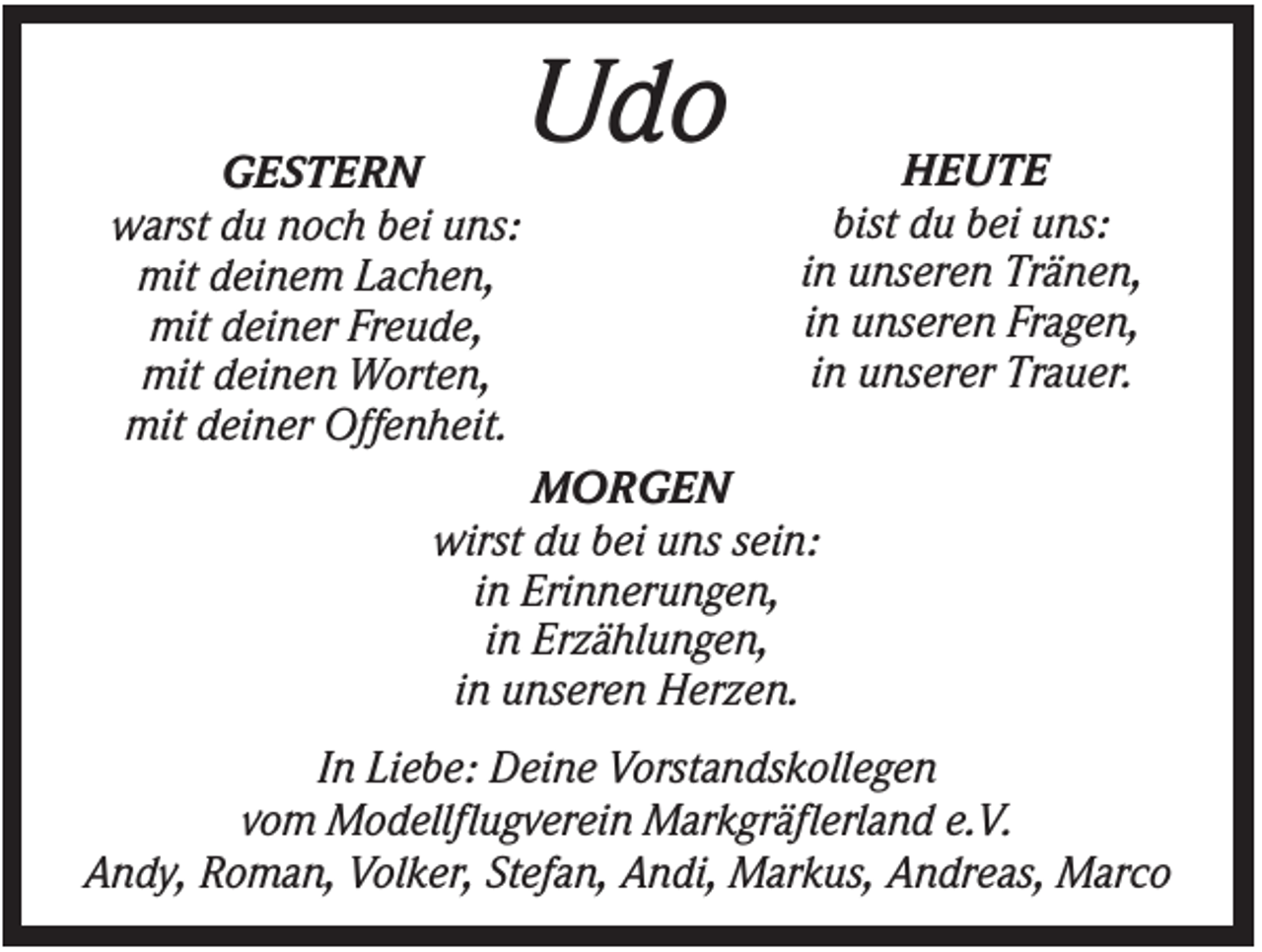 <p>GESTERN<br />warst du noch bei uns:<br />mit deinem Lachen,<br />mit deiner Freude,<br />mit deinen Worten,<br />mit deiner Offenheit.</p><p>Udo</p><p>HEUTE<br />bist du bei uns:<br />in unseren Tränen,<br />in unseren Fragen,<br />in unserer Trauer.</p><p>MORGEN<br />wirst du bei uns sein:<br />in Erinnerungen,<br />in Erzählungen,<br />in unseren Herzen.<br />In Liebe: Deine Vorstandskollegen<br />vom Modellflugverein Markgräflerland e.V.<br />Andy, Roman, Volker, Stefan, Andi, Markus, Andreas, Marco</p>